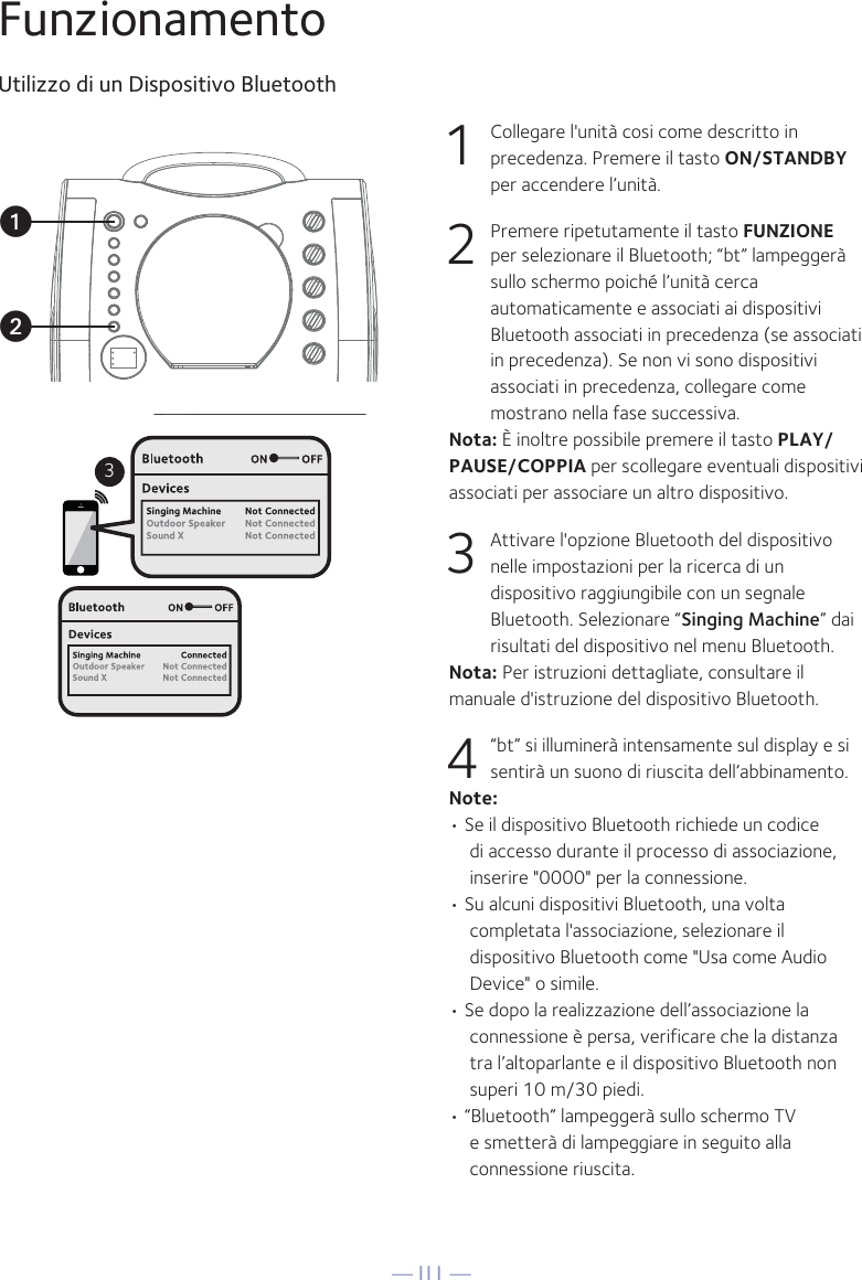 — I11 —3uvFunzionamentoUtilizzo di un Dispositivo Bluetooth1  Collegare l&apos;unità cosi come descritto in precedenza. Premere il tasto ON/STANDBY per accendere l’unità.2  Premere ripetutamente il tasto FUNZIONE per selezionare il Bluetooth; “bt” lampeggerà sullo schermo poiché l’unità cerca automaticamente e associati ai dispositivi Bluetooth associati in precedenza (se associati in precedenza). Se non vi sono dispositivi associati in precedenza, collegare come mostrano nella fase successiva.Nota: È inoltre possibile premere il tasto PLAY/PAUSE/COPPIA per scollegare eventuali dispositivi associati per associare un altro dispositivo.  3  Attivare l&apos;opzione Bluetooth del dispositivo nelle impostazioni per la ricerca di un dispositivo raggiungibile con un segnale Bluetooth. Selezionare “Singing Machine” dai risultati del dispositivo nel menu Bluetooth.Nota: Per istruzioni dettagliate, consultare il manuale d&apos;istruzione del dispositivo Bluetooth.  4  “bt” si illuminerà intensamente sul display e si sentirà un suono di riuscita dell’abbinamento.Note: • Se il dispositivo Bluetooth richiede un codice di accesso durante il processo di associazione, inserire &quot;0000&quot; per la connessione. • Su alcuni dispositivi Bluetooth, una volta completata l&apos;associazione, selezionare il dispositivo Bluetooth come &quot;Usa come Audio Device&quot; o simile.• Se dopo la realizzazione dell’associazione la connessione è persa, verificare che la distanza tra l’altoparlante e il dispositivo Bluetooth non superi 10 m/30 piedi.• “Bluetooth” lampeggerà sullo schermo TV e smetterà di lampeggiare in seguito alla connessione riuscita.