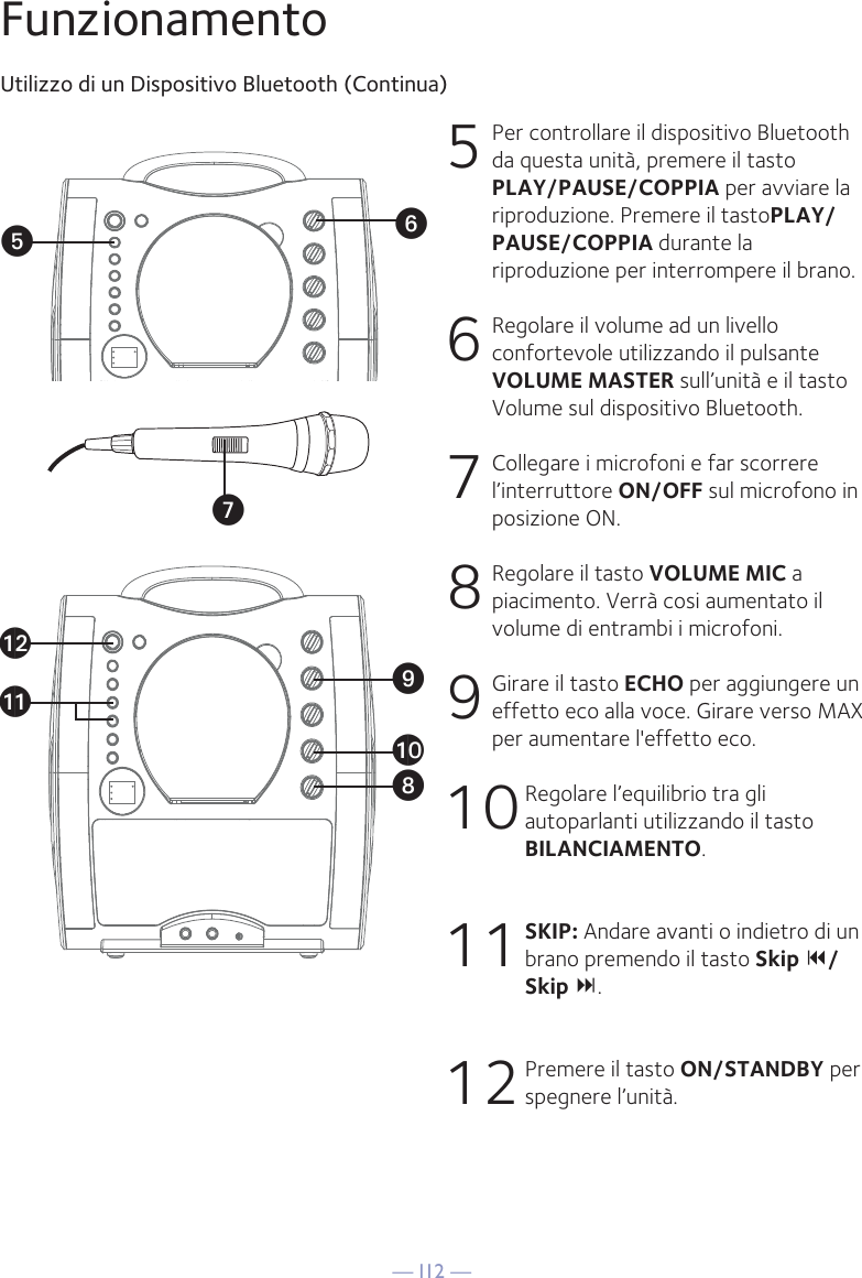 — I12 —VyUatXalakWFunzionamentoUtilizzo di un Dispositivo Bluetooth (Continua)5 Per controllare il dispositivo Bluetooth da questa unità, premere il tasto PLAY/PAUSE/COPPIA per avviare la riproduzione. Premere il tastoPLAY/PAUSE/COPPIA durante la riproduzione per interrompere il brano. 6  Regolare il volume ad un livello confortevole utilizzando il pulsante VOLUME MASTER sull’unità e il tasto Volume sul dispositivo Bluetooth.  7 Collegare i microfoni e far scorrere l’interruttore ON/OFF sul microfono in posizione ON.8  Regolare il tasto VOLUME MIC a piacimento. Verrà cosi aumentato il volume di entrambi i microfoni.9  Girare il tasto ECHO per aggiungere un effetto eco alla voce. Girare verso MAX per aumentare l&apos;effetto eco.10 Regolare l’equilibrio tra gli autoparlanti utilizzando il tasto BILANCIAMENTO.11 SKIP: Andare avanti o indietro di un brano premendo il tasto Skip /Skip .12 Premere il tasto ON/STANDBY per spegnere l’unità.