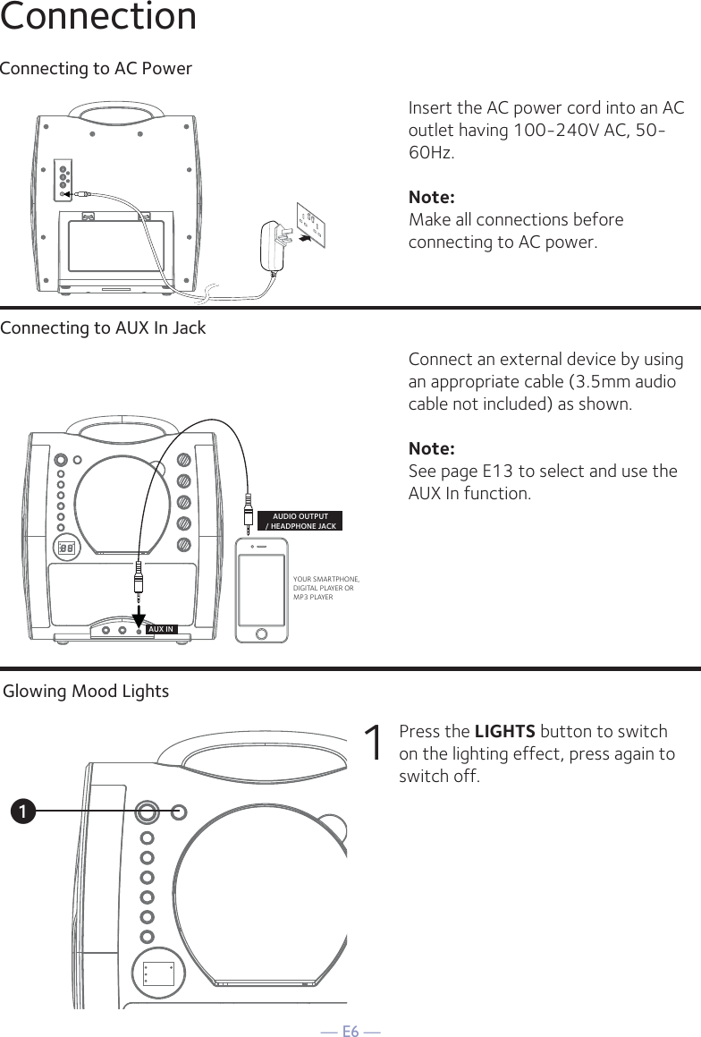 — E6 —ConnectionConnecting to AC PowerConnecting to AUX In JackInsert the AC power cord into an AC outlet having 100-240V AC, 50-60Hz. Note: Make all connections before connecting to AC power. Connect an external device by using an appropriate cable (3.5mm audio cable not included) as shown.Note: See page E13 to select and use the AUX In function.YOUR SMARTPHONE, DIGITAL PLAYER OR MP3 PLAYERAUDIO OUTPUT/ HEADPHONE JACKAUX INGlowing Mood Lights1 Press the LIGHTS button to switch on the lighting effect, press again to switch off.u