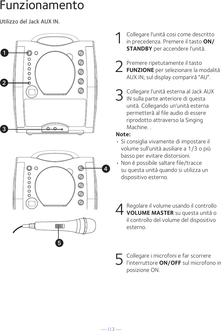 — I13 —yxuvwFunzionamentoUtilizzo del Jack AUX IN.1  Collegare l&apos;unità cosi come descritto in precedenza. Premere il tasto ON/STANDBY per accendere l’unità. 2  Premere ripetutamente il tasto FUNZIONE per selezionare la modalità AUX IN; sul display comparirà “AU”. 3  Collegare l’unità esterna al Jack AUX IN sulla parte anteriore di questa unità. Collegando un’unità esterna permetterà al file audio di essere riprodotto attraverso la Singing Machine. .Note:• Si consiglia vivamente di impostare il volume sull’unità ausiliare a 1/3 o più basso per evitare distorsioni.• Non è possibile saltare file/tracce su questa unità quando si utilizza un dispositivo esterno.4 Regolare il volume usando il controllo VOLUME MASTER su questa unità o il controllo del volume del dispositivo esterno.5 Collegare i microfoni e far scorrere l’interruttore ON/OFF sul microfono in posizione ON.