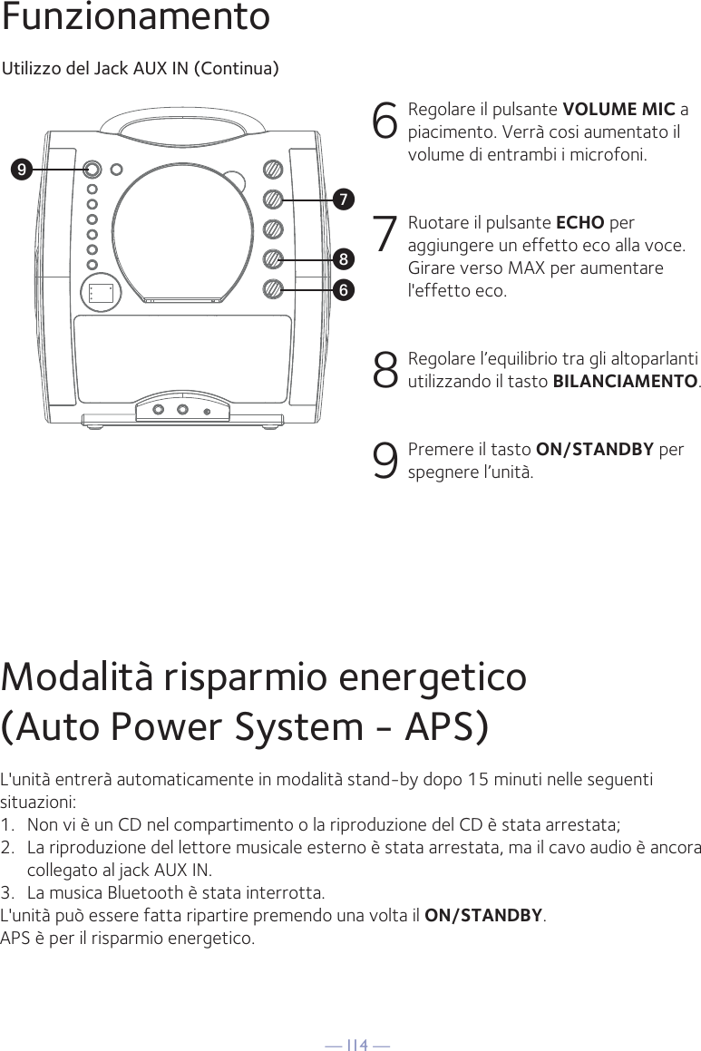 — I14 —WV XUFunzionamentoUtilizzo del Jack AUX IN (Continua)6  Regolare il pulsante VOLUME MIC a piacimento. Verrà cosi aumentato il volume di entrambi i microfoni.7 Ruotare il pulsante ECHO per aggiungere un effetto eco alla voce. Girare verso MAX per aumentare l&apos;effetto eco.8 Regolare l’equilibrio tra gli altoparlanti utilizzando il tasto BILANCIAMENTO.9 Premere il tasto ON/STANDBY per spegnere l’unità.Modalità risparmio energetico(Auto Power System - APS)L&apos;unità entrerà automaticamente in modalità stand-by dopo 15 minuti nelle seguentisituazioni:1.   Non vi è un CD nel compartimento o la riproduzione del CD è stata arrestata;2.   La riproduzione del lettore musicale esterno è stata arrestata, ma il cavo audio è ancora collegato al jack AUX IN.3.   La musica Bluetooth è stata interrotta.L&apos;unità può essere fatta ripartire premendo una volta il ON/STANDBY.APS è per il risparmio energetico.