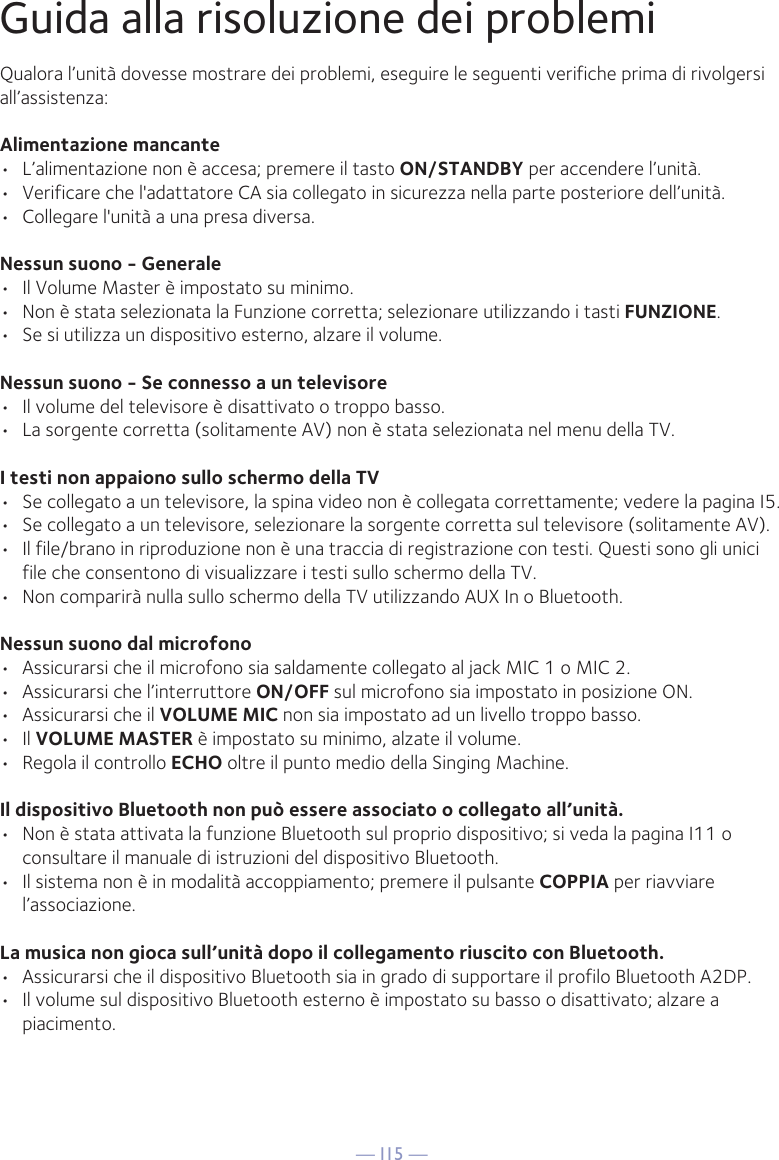 — I15 —Qualora l’unità dovesse mostrare dei problemi, eseguire le seguenti verifiche prima di rivolgersi all’assistenza:Alimentazione mancante•  L’alimentazione non è accesa; premere il tasto ON/STANDBY per accendere l’unità.•  Verificare che l&apos;adattatore CA sia collegato in sicurezza nella parte posteriore dell’unità.•  Collegare l&apos;unità a una presa diversa.Nessun suono - Generale•  Il Volume Master è impostato su minimo.•  Non è stata selezionata la Funzione corretta; selezionare utilizzando i tasti FUNZIONE.•  Se si utilizza un dispositivo esterno, alzare il volume.Nessun suono - Se connesso a un televisore•  Il volume del televisore è disattivato o troppo basso.•  La sorgente corretta (solitamente AV) non è stata selezionata nel menu della TV.I testi non appaiono sullo schermo della TV•  Se collegato a un televisore, la spina video non è collegata correttamente; vedere la pagina I5.•  Se collegato a un televisore, selezionare la sorgente corretta sul televisore (solitamente AV).•  Il file/brano in riproduzione non è una traccia di registrazione con testi. Questi sono gli unici file che consentono di visualizzare i testi sullo schermo della TV.•  Non comparirà nulla sullo schermo della TV utilizzando AUX In o Bluetooth.Nessun suono dal microfono•  Assicurarsi che il microfono sia saldamente collegato al jack MIC 1 o MIC 2.•  Assicurarsi che l’interruttore ON/OFF sul microfono sia impostato in posizione ON.•  Assicurarsi che il VOLUME MIC non sia impostato ad un livello troppo basso.• Il VOLUME MASTER è impostato su minimo, alzate il volume.•  Regola il controllo ECHO oltre il punto medio della Singing Machine.Il dispositivo Bluetooth non può essere associato o collegato all’unità.•  Non è stata attivata la funzione Bluetooth sul proprio dispositivo; si veda la pagina I11 o consultare il manuale di istruzioni del dispositivo Bluetooth. •  Il sistema non è in modalità accoppiamento; premere il pulsante COPPIA per riavviare l’associazione.La musica non gioca sull’unità dopo il collegamento riuscito con Bluetooth.•  Assicurarsi che il dispositivo Bluetooth sia in grado di supportare il profilo Bluetooth A2DP.•  Il volume sul dispositivo Bluetooth esterno è impostato su basso o disattivato; alzare a piacimento.Guida alla risoluzione dei problemi