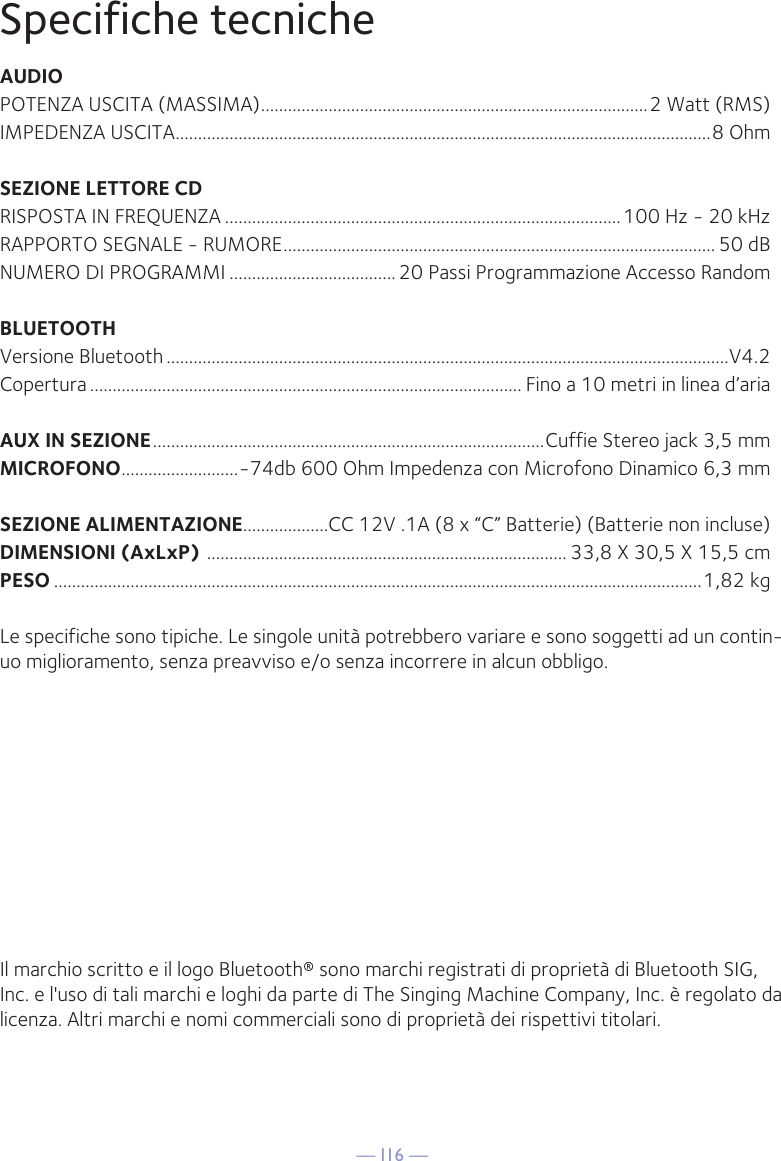 — I16 —Specifiche tecnicheAUDIOPOTENZA USCITA (MASSIMA) ......................................................................................2 Watt (RMS)IMPEDENZA USCITA .......................................................................................................................8 OhmSEZIONE LETTORE CDRISPOSTA IN FREQUENZA ........................................................................................100 Hz - 20 kHzRAPPORTO SEGNALE - RUMORE ................................................................................................ 50 dBNUMERO DI PROGRAMMI ..................................... 20 Passi Programmazione Accesso RandomBLUETOOTHVersione Bluetooth .............................................................................................................................V4.2Copertura ................................................................................................ Fino a 10 metri in linea d’ariaAUX IN SEZIONE .......................................................................................Cuffie Stereo jack 3,5 mmMICROFONO ..........................-74db 600 Ohm Impedenza con Microfono Dinamico 6,3 mmSEZIONE ALIMENTAZIONE ...................CC 12V .1A (8 x “C” Batterie) (Batterie non incluse)DIMENSIONI (AxLxP)  ................................................................................ 33,8 X 30,5 X 15,5 cmPESO ................................................................................................................................................1,82 kgLe specifiche sono tipiche. Le singole unità potrebbero variare e sono soggetti ad un contin-uo miglioramento, senza preavviso e/o senza incorrere in alcun obbligo.Il marchio scritto e il logo Bluetooth® sono marchi registrati di proprietà di Bluetooth SIG, Inc. e l&apos;uso di tali marchi e loghi da parte di The Singing Machine Company, Inc. è regolato da licenza. Altri marchi e nomi commerciali sono di proprietà dei rispettivi titolari.