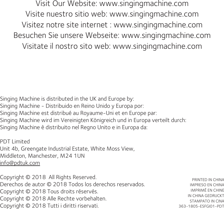 Visit Our Website: www.singingmachine.comVisite nuestro sitio web: www.singingmachine.comVisitez notre site internet : www.singingmachine.com  Besuchen Sie unsere Webseite: www.singingmachine.comVisitate il  nostro  sito  web: www.singingmachine.com                          Singing Machine is distributed in the UK and Europe by:Singing Machine - Distribuido en Reino Unido y Europa por:Singing Machine est distribué au Royaume-Uni et en Europe par:Singing Machine wird im Vereinigten Königreich und in Europa verteilt durch:Singing Machine è distribuito nel Regno Unito e in Europa da:PDT Limited Unit 4b, Greengate Industrial Estate, White Moss View,Middleton, Manchester, M24 1UNinfo@pdtuk.comCopyright © 2018  All Rights Reserved.Derechos de autor © 2018 Todos los derechos reservados.Copyright © 2018 Tous droits réservés.Copyright © 2018 Alle Rechte vorbehalten.Copyright © 2018 Tutti i diritti riservati.PRINTED IN CHINAIMPRESO EN CHINAIMPRIMÉ EN CHINEIN CHINA GEDRUCKTSTAMPATO IN CINA 363-1805-ESFGI01-PDT