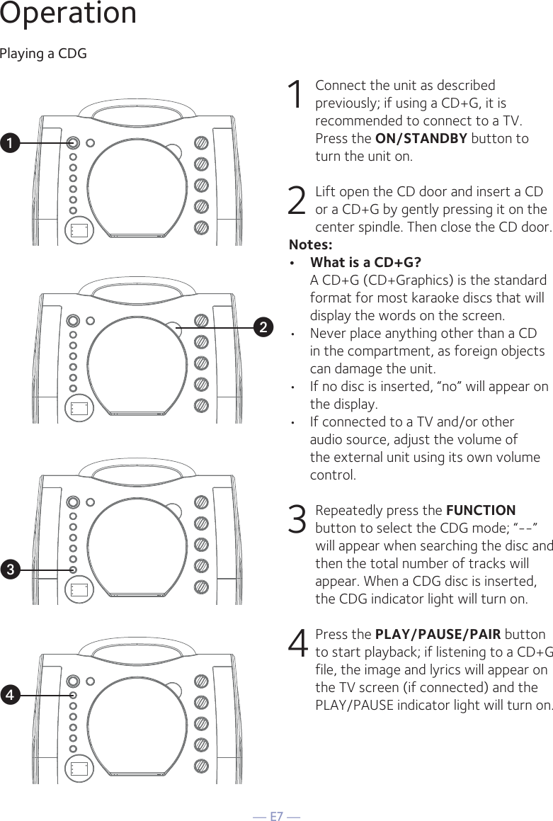 — E7 —OperationPlaying a CDG1  Connect the unit as described previously; if using a CD+G, it is recommended to connect to a TV. Press the ON/STANDBY button to turn the unit on.  2   Lift open the CD door and insert a CD or a CD+G by gently pressing it on the center spindle. Then close the CD door. Notes: •  What is a CD+G?  A CD+G (CD+Graphics) is the standard format for most karaoke discs that will display the words on the screen.•  Never place anything other than a CD in the compartment, as foreign objects can damage the unit.•  If no disc is inserted, “no” will appear on the display.•   If connected to a TV and/or other audio source, adjust the volume of the external unit using its own volume control.3  Repeatedly press the FUNCTION button to select the CDG mode; “--” will appear when searching the disc and then the total number of tracks will appear. When a CDG disc is inserted, the CDG indicator light will turn on.4 Press the PLAY/PAUSE/PAIR button to start playback; if listening to a CD+G file, the image and lyrics will appear on the TV screen (if connected) and the PLAY/PAUSE indicator light will turn on.vuwx