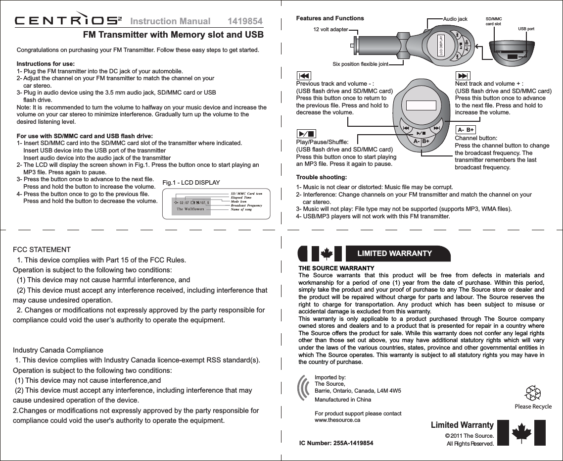 1419854FM Transmitter with Memory slot and USBInstruction ManualCongratulations on purchasing your FM Transmitter. Follow these easy steps to get started.Instructions for use:1- Plug the FM transmitter into the DC jack of your automobile.2- Adjust the channel on your FM transmitter to match the channel on your    car stereo.3- Plug in audio device using the 3.5 mm audio jack, SD/MMC card or USB    flash drive.Note: It is  recommended to turn the volume to halfway on your music device and increase the volume on your car stereo to minimize interference. Gradually turn up the volume to the desired listening level.For use with SD/MMC card and USB flash drive:1- Insert SD/MMC card into the SD/MMC card slot of the transmitter where indicated.    Insert USB device into the USB port of the trasnmitter    Insert audio device into the audio jack of the transmitter2- The LCD will display the screen shown in Fig.1. Press the button once to start playing an      MP3 file. Press again to pause.3- Press the button once to advance to the next file.    Press and hold the button to increase the volume.4- Press the button once to go to the previous file.    Press and hold the button to decrease the volume.Fig.1 - LCD DISPLAYSD/MMCcard slotUSB portFeatures and FunctionsTrouble shooting:1- Music is not clear or distorted: Music file may be corrupt.2- Interference: Change channels on your FM transmitter and match the channel on your    car stereo.3- Music will not play: File type may not be supported (supports MP3, WMA files).4- USB/MP3 players will not work with this FM transmitter.A- B+Audio jack12 volt adapterSix position flexible jointFCC STATEMENT  1. This device complies with Part 15 of the FCC Rules.Operation is subject to the following two conditions:  (1) This device may not cause harmful interference, and  (2) This device must accept any interference received, including interference that may cause undesired operation.  2. Changes or modifications not expressly approved by the party responsible for compliance could void the user’s authority to operate the equipment.Industry Canada Compliance 1. This device complies with Industry Canada licence-exempt RSS standard(s). Operation is subject to the following two conditions: (1) This device may not cause interference,and (2) This device must accept any interference, including interference that may cause undesired operation of the device. 2.Changes or modifications not expressly approved by the party responsible for compliance could void the user&apos;s authority to operate the equipment.THE SOURCE WARRANTYThe Source warrants that this product will be free from defects in materials and workmanship for a period of one (1) year from the date of purchase. Within this period, simply take the product and your proof of purchase to any The Source store or dealer and the product will be repaired without charge for parts and labour. The Source reserves the right to charge for transportation. Any product which has been subject to misuse or accidental damage is excluded from this warranty.This warranty is only applicable to a product purchased through The Source company owned stores and dealers and to a product that is presented for repair in a country where The Source offers the product for sale. While this warranty does not confer any legal rights other than those set out above, you may have additional statutory rights which will vary under the laws of the various countries, states, province and other governmental entities in which The Source operates. This warranty is subject to all statutory rights you may have in the country of purchase.Please RecycleRecyclezLIMITED WARRANTYImported by:The Source,Barrie, Ontario, Canada, L4M 4W5Manufactured in ChinaFor product support please contact www.thesource.ca Limited Warranty© 2011 The Source.All Rights Reserved. IC Number: 255A-1419854Previous track and volume - :(USB flash drive and SD/MMC card)Press this button once to return tothe previous file. Press and hold todecrease the volume.Play/Pause/Shuffle:(USB flash drive and SD/MMC card)Press this button once to start playingan MP3 file. Press it again to pause.A- B+Next track and volume + :(USB flash drive and SD/MMC card)Press this button once to advanceto the next file. Press and hold to increase the volume.Channel button:Press the channel button to changethe broadcast frequency. Thetransmitter remembers the lastbroadcast frequency.A- B+