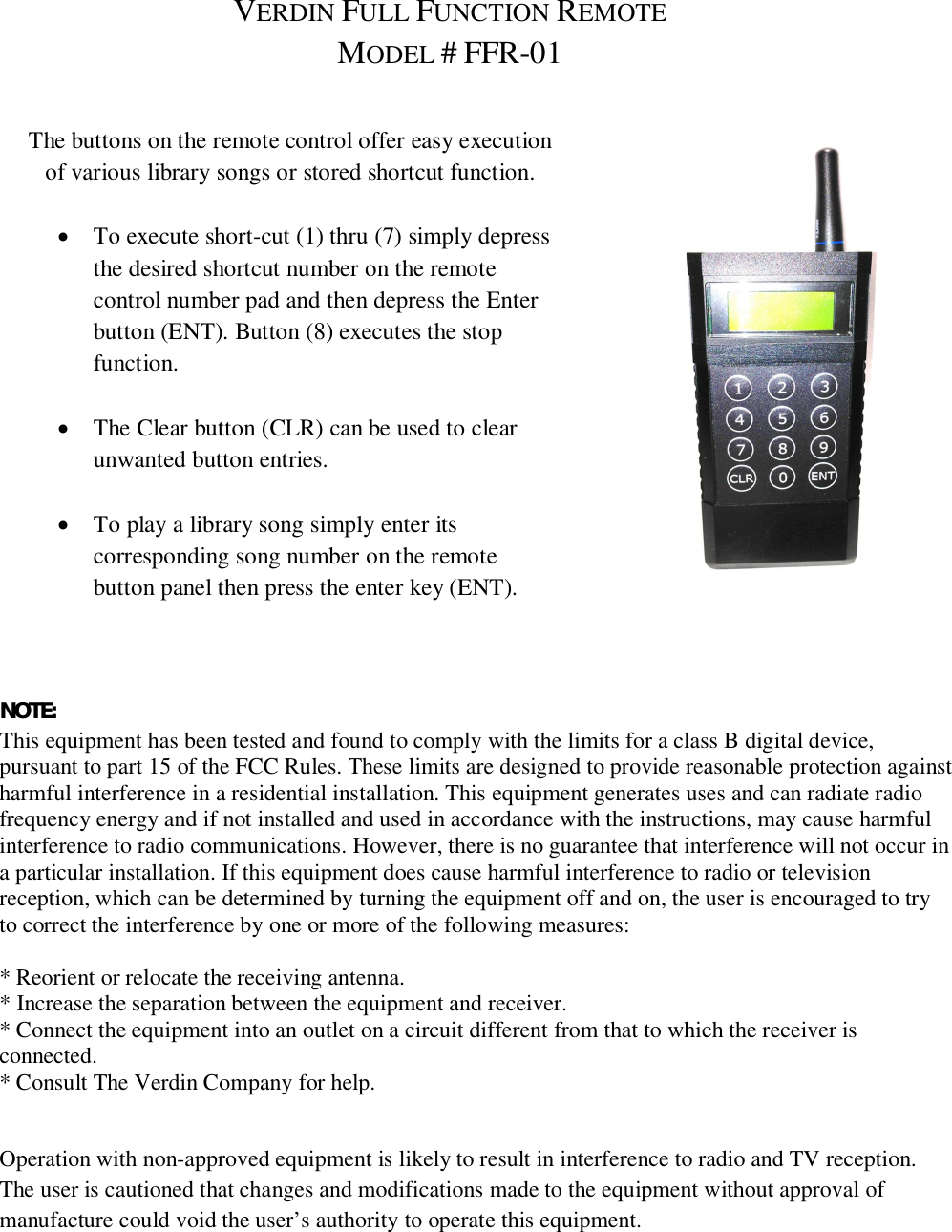 VERDIN FULL FUNCTION REMOTEMODEL #FFR-01The buttons on the remote control offer easy executionof various library songs or stored shortcut function.To execute short-cut (1) thru (7) simply depressthe desired shortcut number on the remotecontrol number pad and then depress the Enterbutton (ENT). Button (8) executes the stopfunction.The Clear button (CLR) can be used to clearunwanted button entries.To play a library song simply enter itscorresponding song number on the remotebutton panel then press the enter key (ENT).NOTE:This equipment has been tested and found to comply with the limits for a class B digital device,pursuant to part 15 of the FCC Rules. These limits are designed to provide reasonable protection againstharmful interference in a residential installation. This equipment generates uses and can radiate radiofrequency energy and if not installed and used in accordance with the instructions, may cause harmfulinterference to radio communications. However, there is no guarantee that interference will not occur ina particular installation. If this equipment does cause harmful interference to radio or televisionreception, which can be determined by turning the equipment off and on, the user is encouraged to tryto correct the interference by one or more of the following measures:* Reorient or relocate the receiving antenna.* Increase the separation between the equipment and receiver.* Connect the equipment into an outlet on a circuit different from that to which the receiver isconnected.* Consult The Verdin Company for help.Operation with non-approved equipment is likely to result in interference to radio and TV reception.The user is cautioned that changes and modifications made to the equipment without approval ofmanufacture could void the user&rsquo;s authority to operate this equipment.