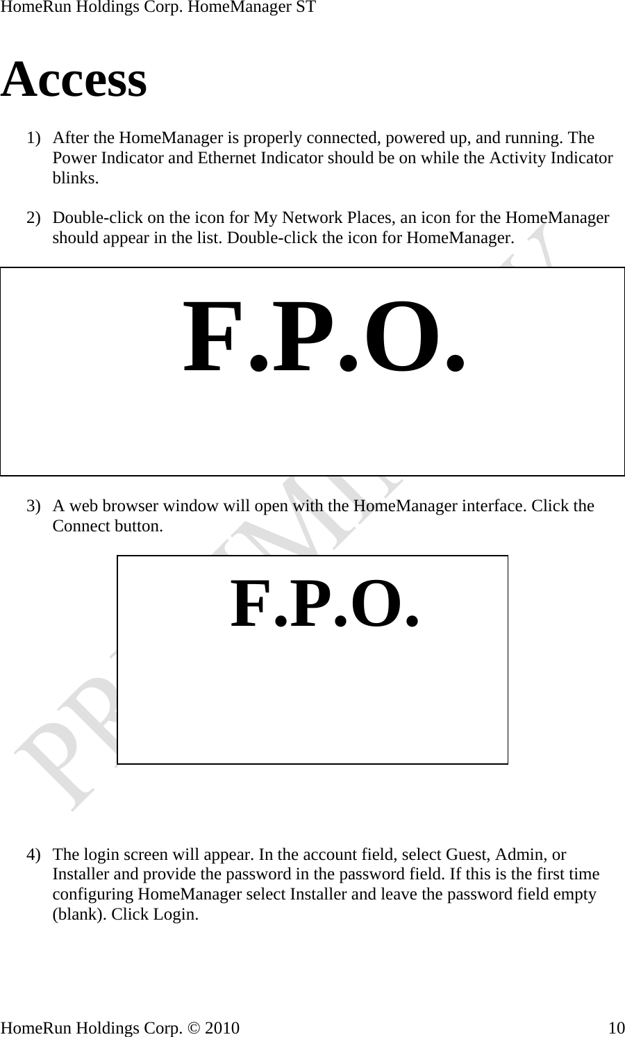 HomeRun Holdings Corp. HomeManager ST HomeRun Holdings Corp. © 2010  10Access  1) After the HomeManager is properly connected, powered up, and running. The Power Indicator and Ethernet Indicator should be on while the Activity Indicator blinks.  2) Double-click on the icon for My Network Places, an icon for the HomeManager should appear in the list. Double-click the icon for HomeManager.     F.P.O. 3) A web browser window will open with the HomeManager interface. Click the Connect button.     F.P.O.    4) The login screen will appear. In the account field, select Guest, Admin, or Installer and provide the password in the password field. If this is the first time configuring HomeManager select Installer and leave the password field empty (blank). Click Login.  