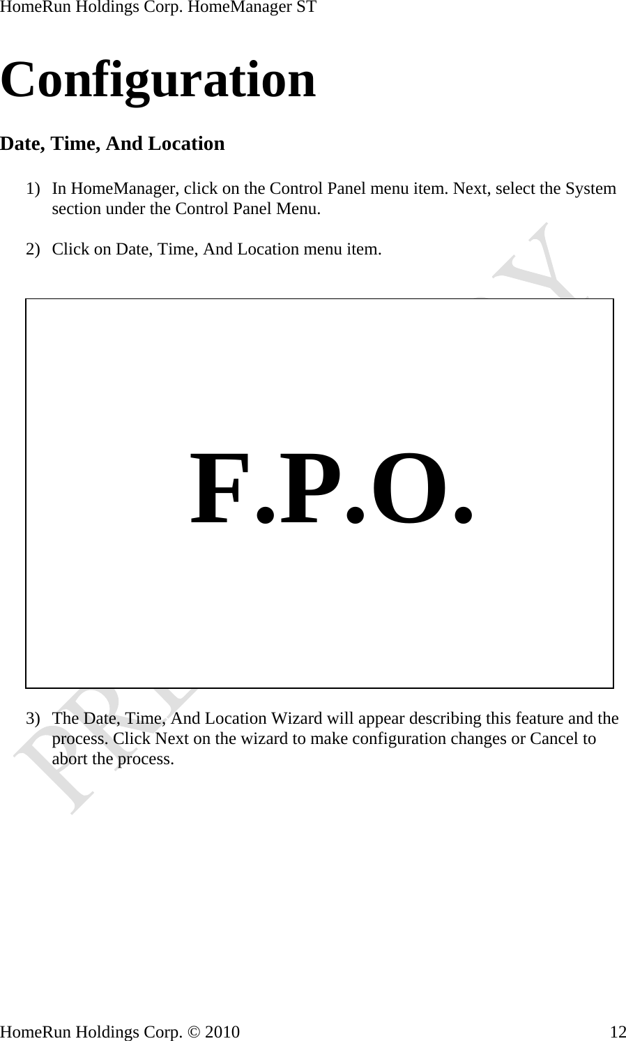 HomeRun Holdings Corp. HomeManager ST HomeRun Holdings Corp. © 2010  12Configuration  Date, Time, And Location  1) In HomeManager, click on the Control Panel menu item. Next, select the System section under the Control Panel Menu.  2) Click on Date, Time, And Location menu item.       F.P.O. 3) The Date, Time, And Location Wizard will appear describing this feature and the process. Click Next on the wizard to make configuration changes or Cancel to abort the process.  