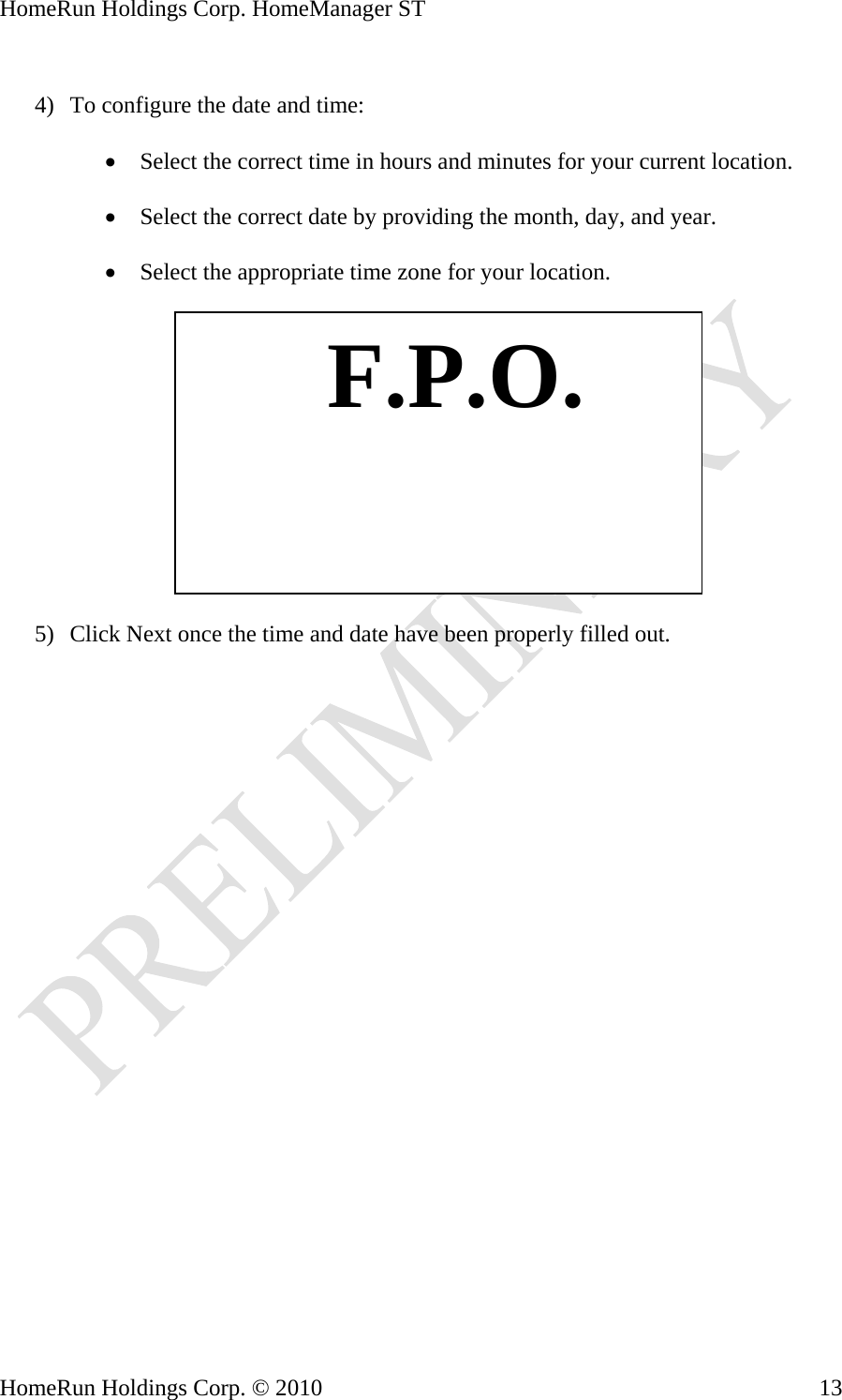 HomeRun Holdings Corp. HomeManager ST  4) To configure the date and time:  • Select the correct time in hours and minutes for your current location.  • Select the correct date by providing the month, day, and year.  • Select the appropriate time zone for your location.    F.P.O. 5) Click Next once the time and date have been properly filled out. HomeRun Holdings Corp. © 2010  13