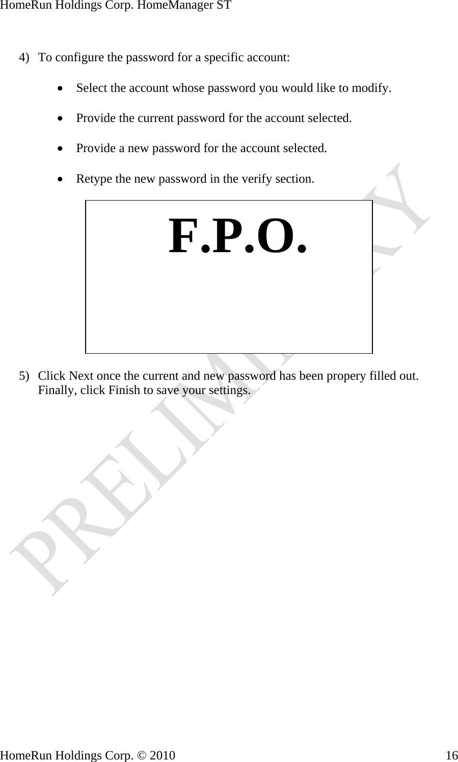 HomeRun Holdings Corp. HomeManager ST  4) To configure the password for a specific account:  • Select the account whose password you would like to modify.  • Provide the current password for the account selected.  • Provide a new password for the account selected.  • Retype the new password in the verify section.     F.P.O.5) Click Next once the current and new password has been propery filled out. Finally, click Finish to save your settings.  HomeRun Holdings Corp. © 2010  16