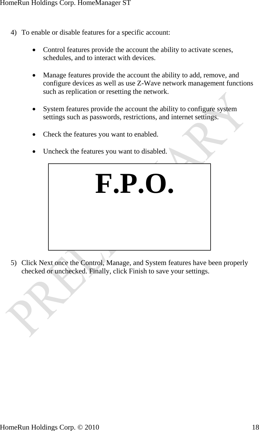 HomeRun Holdings Corp. HomeManager ST  4) To enable or disable features for a specific account:  • Control features provide the account the ability to activate scenes, schedules, and to interact with devices.  • Manage features provide the account the ability to add, remove, and configure devices as well as use Z-Wave network management functions such as replication or resetting the network.  • System features provide the account the ability to configure system settings such as passwords, restrictions, and internet settings.  • Check the features you want to enabled.  • Uncheck the features you want to disabled.     F.P.O.5) Click Next once the Control, Manage, and System features have been properly checked or unchecked. Finally, click Finish to save your settings.  HomeRun Holdings Corp. © 2010  18