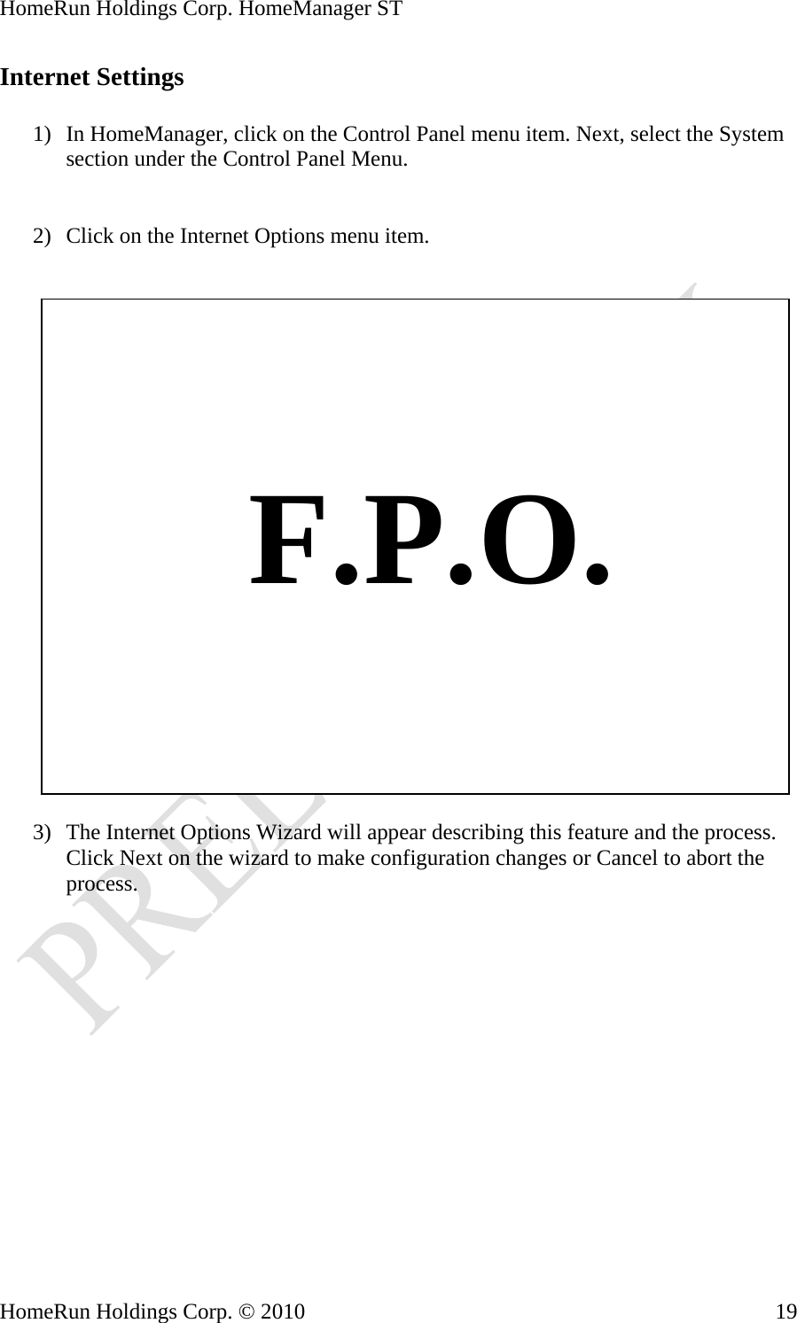 HomeRun Holdings Corp. HomeManager ST HomeRun Holdings Corp. © 2010  19Internet Settings  1) In HomeManager, click on the Control Panel menu item. Next, select the System section under the Control Panel Menu.   2) Click on the Internet Options menu item.       F.P.O.  3) The Internet Options Wizard will appear describing this feature and the process. Click Next on the wizard to make configuration changes or Cancel to abort the process. 