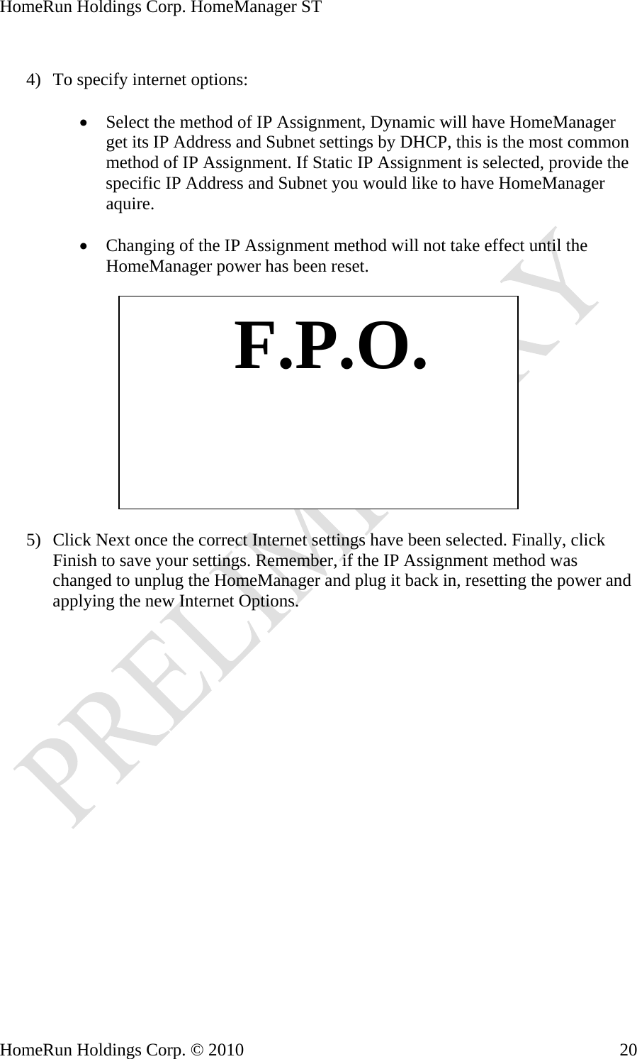 HomeRun Holdings Corp. HomeManager ST  4) To specify internet options:  • Select the method of IP Assignment, Dynamic will have HomeManager get its IP Address and Subnet settings by DHCP, this is the most common method of IP Assignment. If Static IP Assignment is selected, provide the specific IP Address and Subnet you would like to have HomeManager aquire.  • Changing of the IP Assignment method will not take effect until the HomeManager power has been reset.     F.P.O.5) Click Next once the correct Internet settings have been selected. Finally, click Finish to save your settings. Remember, if the IP Assignment method was changed to unplug the HomeManager and plug it back in, resetting the power and applying the new Internet Options. HomeRun Holdings Corp. © 2010  20