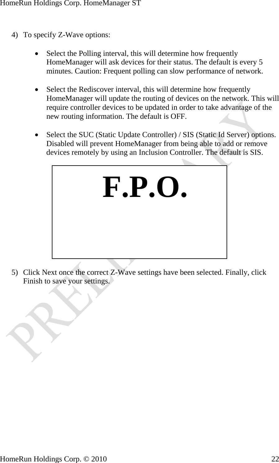 HomeRun Holdings Corp. HomeManager ST  4) To specify Z-Wave options:  • Select the Polling interval, this will determine how frequently HomeManager will ask devices for their status. The default is every 5 minutes. Caution: Frequent polling can slow performance of network.  • Select the Rediscover interval, this will determine how frequently HomeManager will update the routing of devices on the network. This will require controller devices to be updated in order to take advantage of the new routing information. The default is OFF.  • Select the SUC (Static Update Controller) / SIS (Static Id Server) options. Disabled will prevent HomeManager from being able to add or remove devices remotely by using an Inclusion Controller. The default is SIS.     F.P.O.5) Click Next once the correct Z-Wave settings have been selected. Finally, click Finish to save your settings.  HomeRun Holdings Corp. © 2010  22