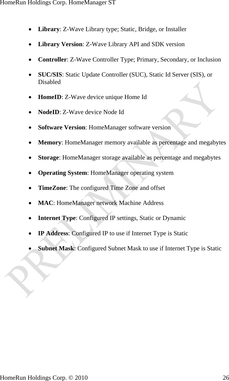 HomeRun Holdings Corp. HomeManager ST  • Library: Z-Wave Library type; Static, Bridge, or Installer  • Library Version: Z-Wave Library API and SDK version  • Controller: Z-Wave Controller Type; Primary, Secondary, or Inclusion  • SUC/SIS: Static Update Controller (SUC), Static Id Server (SIS), or Disabled  • HomeID: Z-Wave device unique Home Id  • NodeID: Z-Wave device Node Id  • Software Version: HomeManager software version  • Memory: HomeManager memory available as percentage and megabytes  • Storage: HomeManager storage available as percentage and megabytes  • Operating System: HomeManager operating system  • TimeZone: The configured Time Zone and offset  • MAC: HomeManager network Machine Address  • Internet Type: Configured IP settings, Static or Dynamic  • IP Address: Configured IP to use if Internet Type is Static  • Subnet Mask: Configured Subnet Mask to use if Internet Type is Static HomeRun Holdings Corp. © 2010  26