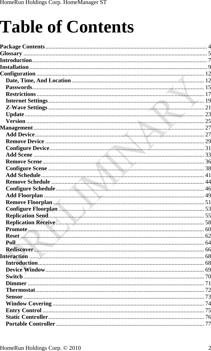 HomeRun Holdings Corp. HomeManager ST Table of Contents  Package Contents.............................................................................................................. 4 Glossary ............................................................................................................................. 5 Introduction....................................................................................................................... 7 Installation......................................................................................................................... 9 Configuration .................................................................................................................. 12 Date, Time, And Location .......................................................................................... 12 Passwords..................................................................................................................... 15 Restrictions.................................................................................................................. 17 Internet Settings.......................................................................................................... 19 Z-Wave Settings.......................................................................................................... 21 Update.......................................................................................................................... 23 Version ......................................................................................................................... 25 Management.................................................................................................................... 27 Add Device................................................................................................................... 27 Remove Device ............................................................................................................ 29 Configure Device......................................................................................................... 31 Add Scene .................................................................................................................... 33 Remove Scene.............................................................................................................. 36 Configure Scene .......................................................................................................... 38 Add Schedule............................................................................................................... 41 Remove Schedule ........................................................................................................ 44 Configure Schedule..................................................................................................... 46 Add Floorplan ............................................................................................................. 49 Remove Floorplan....................................................................................................... 51 Configure Floorplan ................................................................................................... 53 Replication Send.......................................................................................................... 55 Replication Receive..................................................................................................... 58 Promote........................................................................................................................ 60 Reset ............................................................................................................................. 62 Poll................................................................................................................................ 64 Rediscover.................................................................................................................... 66 Interaction ....................................................................................................................... 68 Introduction................................................................................................................. 68 Device Window............................................................................................................ 69 Switch........................................................................................................................... 70 Dimmer ........................................................................................................................ 71 Thermostat................................................................................................................... 72 Sensor........................................................................................................................... 73 Window Covering ....................................................................................................... 74 Entry Control .............................................................................................................. 75 Static Controller.......................................................................................................... 76 Portable Controller..................................................................................................... 77 HomeRun Holdings Corp. © 2010  2