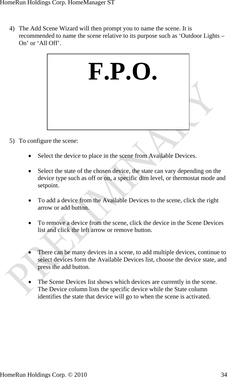 HomeRun Holdings Corp. HomeManager ST  4) The Add Scene Wizard will then prompt you to name the scene. It is recommended to name the scene relative to its purpose such as ‘Outdoor Lights – On’ or ‘All Off’.    F.P.O. 5) To configure the scene:  • Select the device to place in the scene from Available Devices.  • Select the state of the chosen device, the state can vary depending on the device type such as off or on, a specific dim level, or thermostat mode and setpoint.  • To add a device from the Available Devices to the scene, click the right arrow or add button.  • To remove a device from the scene, click the device in the Scene Devices list and click the left arrow or remove button.   • There can be many devices in a scene, to add multiple devices, continue to select devices form the Available Devices list, choose the device state, and press the add button.  • The Scene Devices list shows which devices are currently in the scene. The Device column lists the specific device while the State column identifies the state that device will go to when the scene is activated.  HomeRun Holdings Corp. © 2010  34