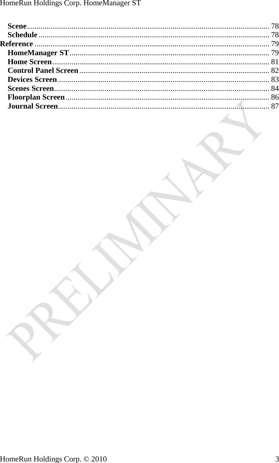HomeRun Holdings Corp. HomeManager ST Scene............................................................................................................................. 78 Schedule ....................................................................................................................... 78 Reference ......................................................................................................................... 79 HomeManager ST....................................................................................................... 79 Home Screen................................................................................................................ 81 Control Panel Screen.................................................................................................. 82 Devices Screen............................................................................................................. 83 Scenes Screen............................................................................................................... 84 Floorplan Screen......................................................................................................... 86 Journal Screen............................................................................................................. 87     HomeRun Holdings Corp. © 2010  3