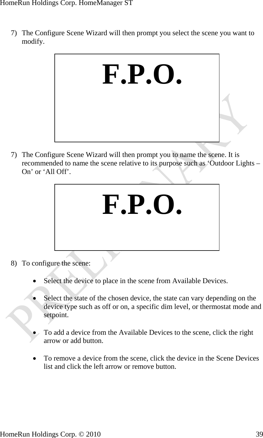 HomeRun Holdings Corp. HomeManager ST  7) The Configure Scene Wizard will then prompt you select the scene you want to modify.    F.P.O. 7) The Configure Scene Wizard will then prompt you to name the scene. It is recommended to name the scene relative to its purpose such as ‘Outdoor Lights – On’ or ‘All Off’.    F.P.O. 8) To configure the scene:  • Select the device to place in the scene from Available Devices.  • Select the state of the chosen device, the state can vary depending on the device type such as off or on, a specific dim level, or thermostat mode and setpoint.  • To add a device from the Available Devices to the scene, click the right arrow or add button.  • To remove a device from the scene, click the device in the Scene Devices list and click the left arrow or remove button.    HomeRun Holdings Corp. © 2010  39