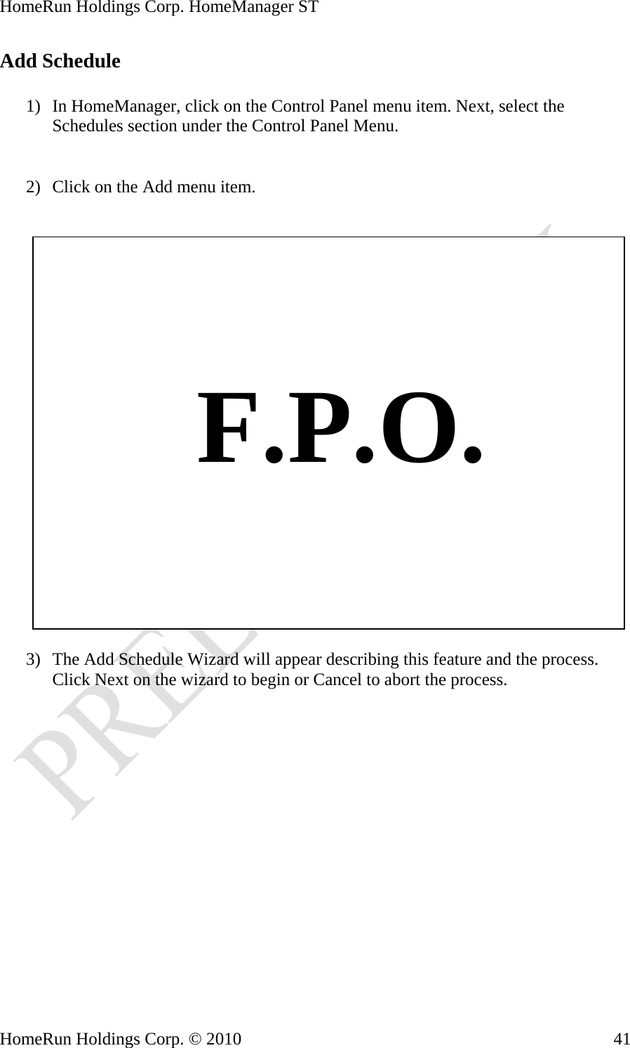 HomeRun Holdings Corp. HomeManager ST HomeRun Holdings Corp. © 2010  41Add Schedule  1) In HomeManager, click on the Control Panel menu item. Next, select the Schedules section under the Control Panel Menu.   2) Click on the Add menu item.       F.P.O.  3) The Add Schedule Wizard will appear describing this feature and the process. Click Next on the wizard to begin or Cancel to abort the process. 