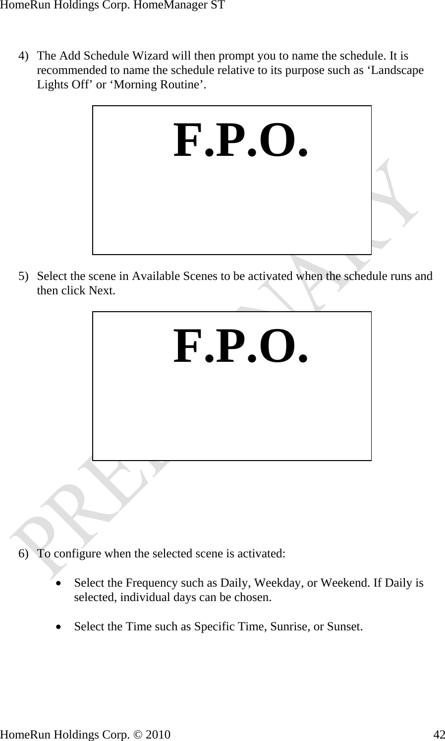 HomeRun Holdings Corp. HomeManager ST  4) The Add Schedule Wizard will then prompt you to name the schedule. It is recommended to name the schedule relative to its purpose such as ‘Landscape Lights Off’ or ‘Morning Routine’.    F.P.O. 5) Select the scene in Available Scenes to be activated when the schedule runs and then click Next.    F.P.O.      6) To configure when the selected scene is activated:  • Select the Frequency such as Daily, Weekday, or Weekend. If Daily is selected, individual days can be chosen.  • Select the Time such as Specific Time, Sunrise, or Sunset.  HomeRun Holdings Corp. © 2010  42