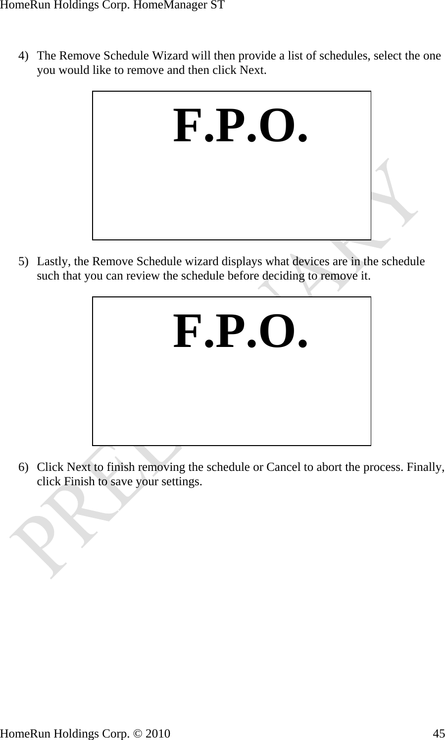 HomeRun Holdings Corp. HomeManager ST  4) The Remove Schedule Wizard will then provide a list of schedules, select the one you would like to remove and then click Next.    F.P.O. 5) Lastly, the Remove Schedule wizard displays what devices are in the schedule such that you can review the schedule before deciding to remove it.    F.P.O. 6) Click Next to finish removing the schedule or Cancel to abort the process. Finally, click Finish to save your settings. HomeRun Holdings Corp. © 2010  45