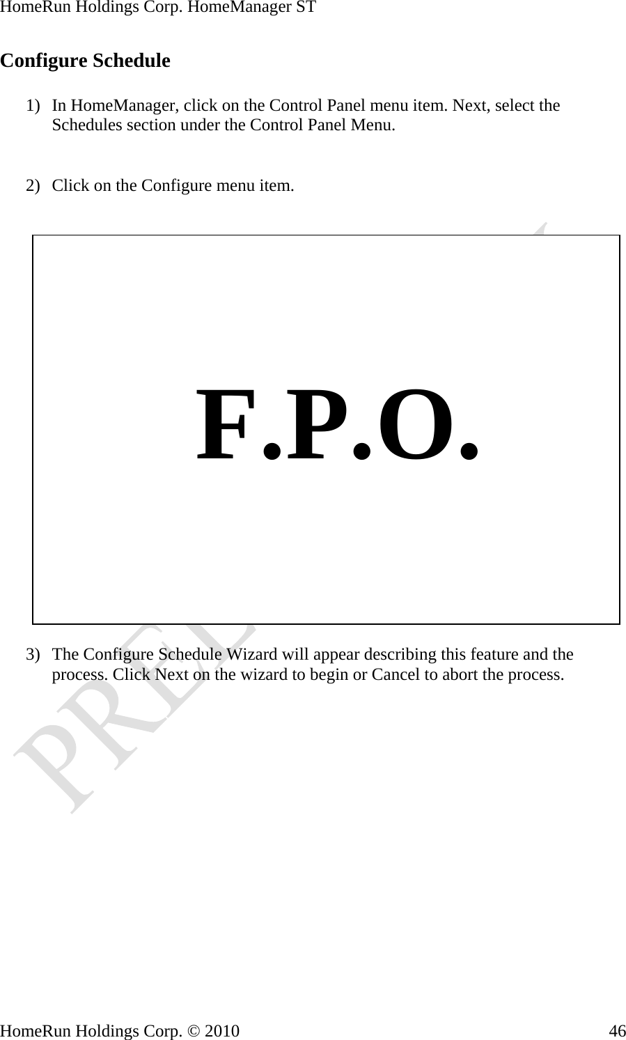 HomeRun Holdings Corp. HomeManager ST HomeRun Holdings Corp. © 2010  46Configure Schedule  1) In HomeManager, click on the Control Panel menu item. Next, select the Schedules section under the Control Panel Menu.   2) Click on the Configure menu item.       F.P.O.  3) The Configure Schedule Wizard will appear describing this feature and the process. Click Next on the wizard to begin or Cancel to abort the process. 