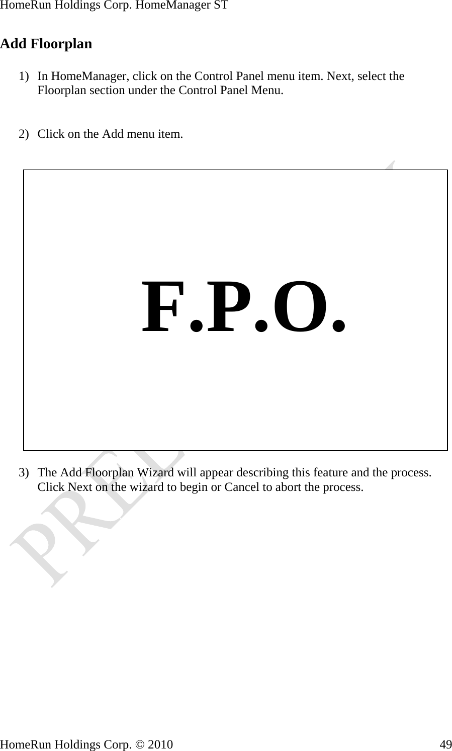 HomeRun Holdings Corp. HomeManager ST HomeRun Holdings Corp. © 2010  49Add Floorplan  1) In HomeManager, click on the Control Panel menu item. Next, select the Floorplan section under the Control Panel Menu.   2) Click on the Add menu item.       F.P.O.  3) The Add Floorplan Wizard will appear describing this feature and the process. Click Next on the wizard to begin or Cancel to abort the process. 