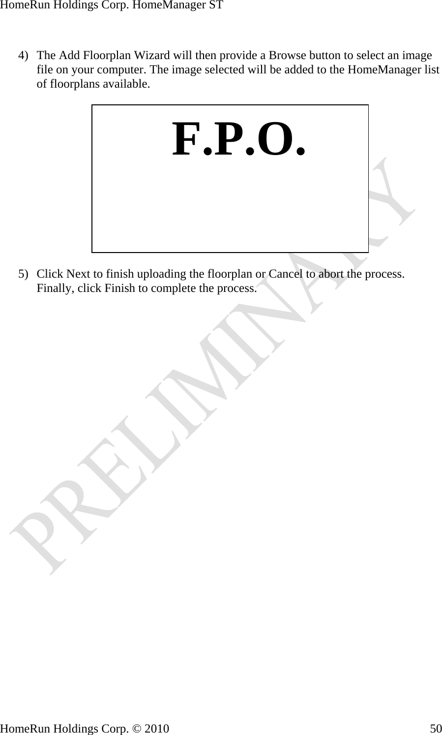HomeRun Holdings Corp. HomeManager ST  4) The Add Floorplan Wizard will then provide a Browse button to select an image file on your computer. The image selected will be added to the HomeManager list of floorplans available.    F.P.O. 5) Click Next to finish uploading the floorplan or Cancel to abort the process. Finally, click Finish to complete the process. HomeRun Holdings Corp. © 2010  50