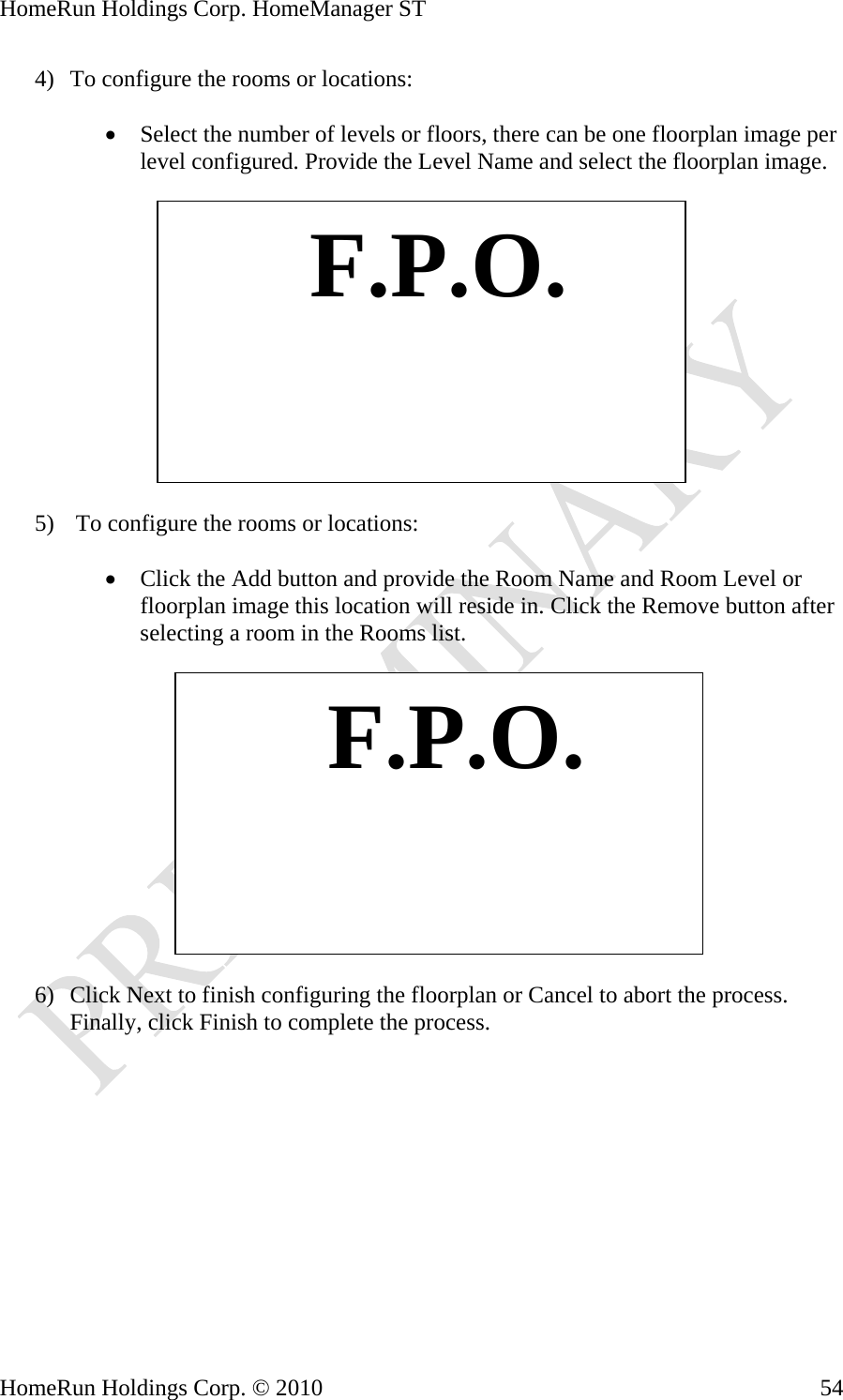 HomeRun Holdings Corp. HomeManager ST 4) To configure the rooms or locations:  • Select the number of levels or floors, there can be one floorplan image per level configured. Provide the Level Name and select the floorplan image.     F.P.O.5)  To configure the rooms or locations:  • Click the Add button and provide the Room Name and Room Level or floorplan image this location will reside in. Click the Remove button after selecting a room he Rooms list.  in t   F.P.O. 6) Click Next to finish configuring the floorplan or Cancel to abort the process. Finally, click Finish to complete the process. HomeRun Holdings Corp. © 2010  54