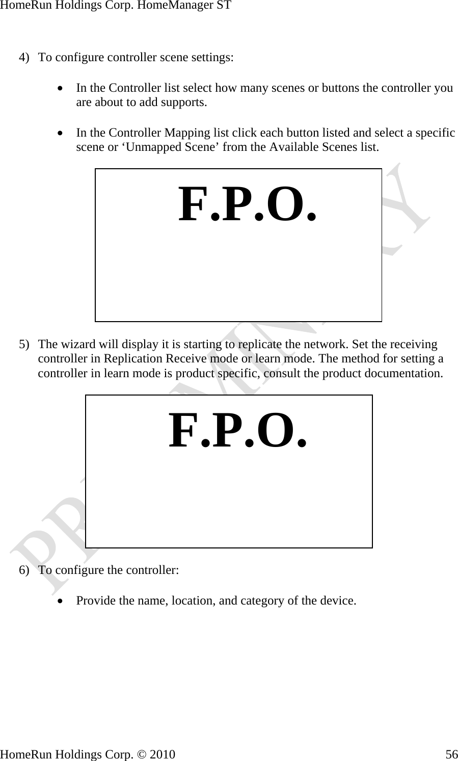 HomeRun Holdings Corp. HomeManager ST  4) To configure controller scene settings:  • In the Controller list select how many scenes or buttons the controller you are about to add supports.  • In the Controller Mapping list click each button listed and select a specific scene or ‘Unmapped Scene’ from the Available Scenes list.    F.P.O. 5) The wizard will display it is starting to replicate the network. Set the receiving controller in Replication Receive mode or learn mode. The method for setting a controller in learn mode is product specific, consult the product documentation.     F.P.O.6) To configure the controller:  • Provide the name, location, and category of the device.  HomeRun Holdings Corp. © 2010  56