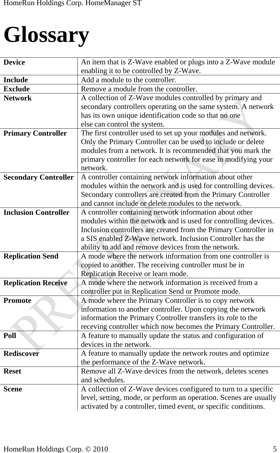 HomeRun Holdings Corp. HomeManager ST Glossary  Device  An item that is Z-Wave enabled or plugs into a Z-Wave module enabling it to be controlled by Z-Wave. Include  Add a module to the controller. Exclude  Remove a module from the controller. Network  A collection of Z-Wave modules controlled by primary and secondary controllers operating on the same system. A network has its own unique identification code so that no one else can control the system. Primary Controller  The first controller used to set up your modules and network. Only the Primary Controller can be used to include or delete modules from a network. It is recommended that you mark the primary controller for each network for ease in modifying your network. Secondary Controller  A controller containing network information about other modules within the network and is used for controlling devices. Secondary controllers are created from the Primary Controller and cannot include or delete modules to the network. Inclusion Controller  A controller containing network information about other modules within the network and is used for controlling devices. Inclusion controllers are created from the Primary Controller in a SIS enabled Z-Wave network. Inclusion Controller has the ability to add and remove devices from the network. Replication Send  A mode where the network information from one controller is copied to another. The receiving controller must be in Replication Receive or learn mode. Replication Receive  A mode where the network information is received from a controller put in Replication Send or Promote mode. Promote  A mode where the Primary Controller is to copy network information to another controller. Upon copying the network information the Primary Controller transfers its role to the receving controller which now becomes the Primary Controller. Poll  A feature to manually update the status and configuration of devices in the network. Rediscover  A feature to manually update the network routes and optimize the performance of the Z-Wave network. Reset  Remove all Z-Wave devices from the network, deletes scenes and schedules. Scene  A collection of Z-Wave devices configured to turn to a specific level, setting, mode, or perform an operation. Scenes are usually activated by a controller, timed event, or specific conditions.  HomeRun Holdings Corp. © 2010  5