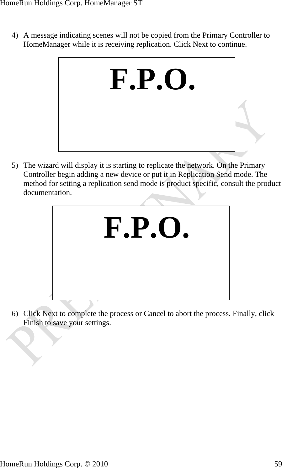 HomeRun Holdings Corp. HomeManager ST  4) A message indicating scenes will not be copied from the Primary Controller to HomeManager while it is receiving replication. Click Next to continue.    F.P.O. 5) The wizard will display it is starting to replicate the network. On the Primary Controller begin adding a new device or put it in Replication Send mode. The method for setting a replication send mode is product specific, consult the product documentation.     F.P.O.6) Click Next to complete the process or Cancel to abort the process. Finally, click Finish to save your settings. HomeRun Holdings Corp. © 2010  59