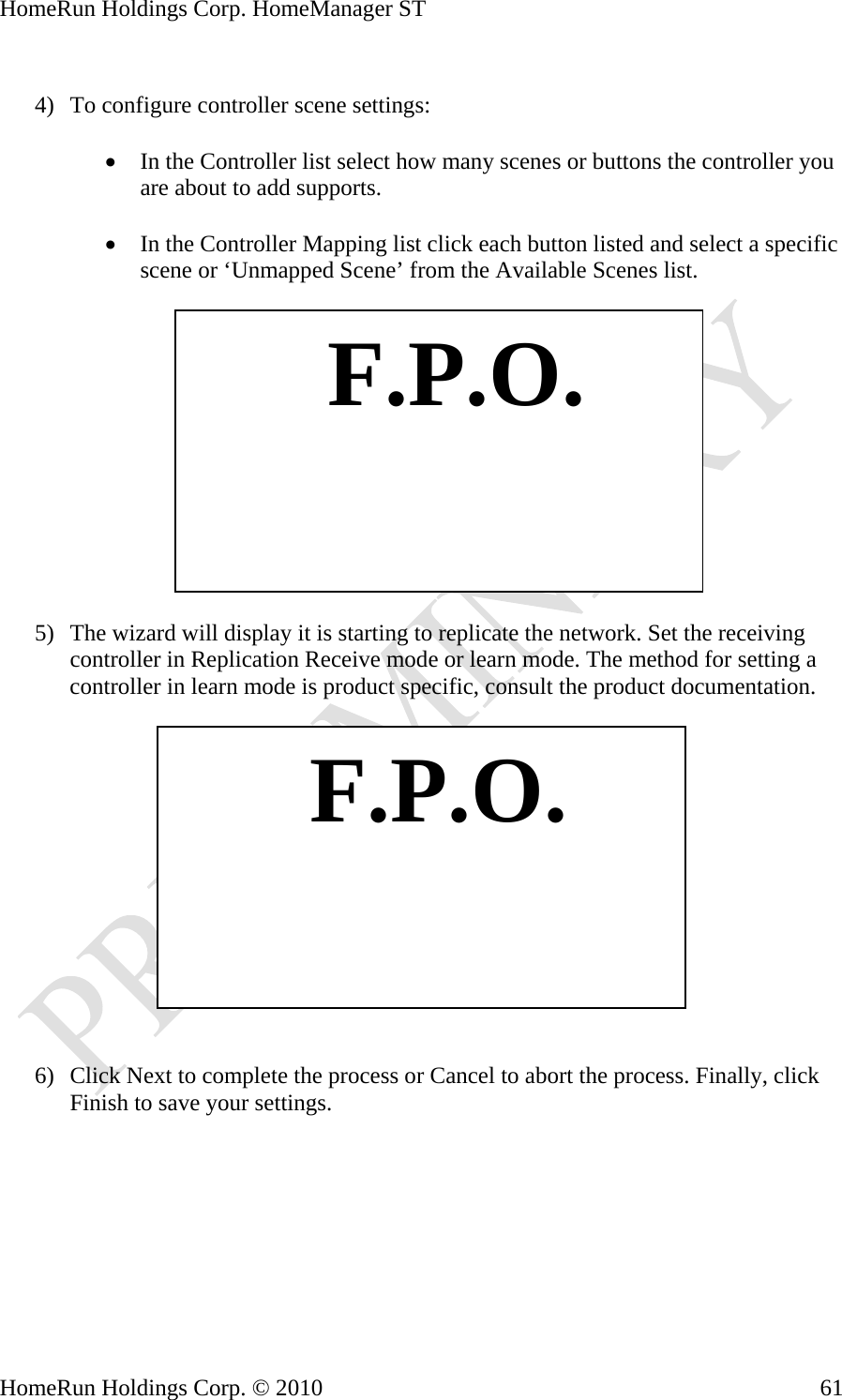 HomeRun Holdings Corp. HomeManager ST  4) To configure controller scene settings:  • In the Controller list select how many scenes or buttons the controller you are about to add supports.  • In the Controller Mapping list click each button listed and select a specific scene or ‘Unmapped Scene’ from the Available Scenes list.    F.P.O. 5) The wizard will display it is starting to replicate the network. Set the receiving controller in Replication Receive mode or learn mode. The method for setting a controller in learn mode is product specific, consult the product documentation.     F.P.O. 6) Click Next to complete the process or Cancel to abort the process. Finally, click Finish to save your settings. HomeRun Holdings Corp. © 2010  61
