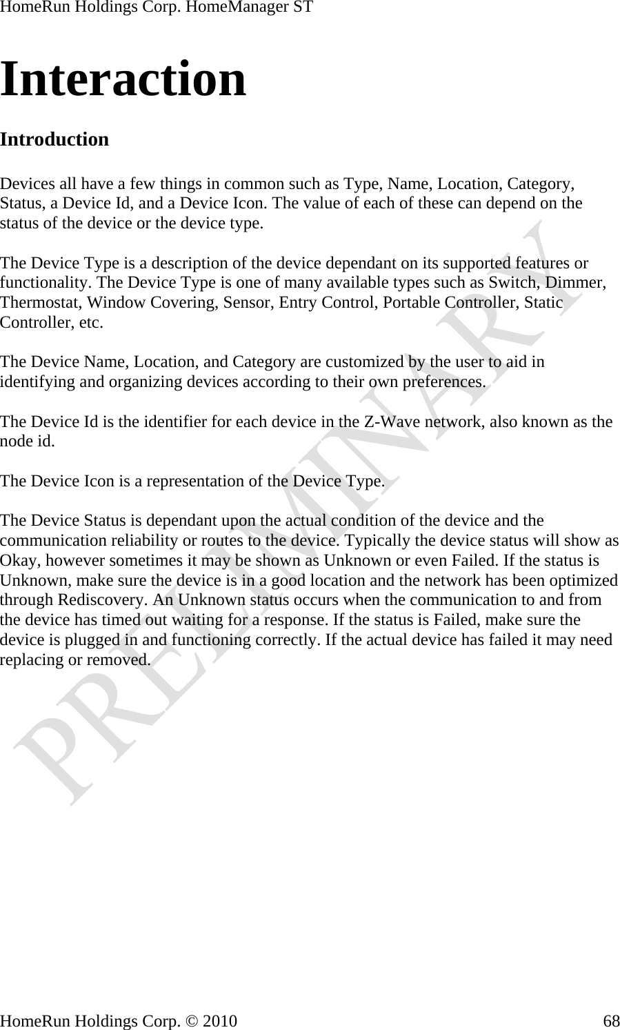 HomeRun Holdings Corp. HomeManager ST Interaction  Introduction  Devices all have a few things in common such as Type, Name, Location, Category, Status, a Device Id, and a Device Icon. The value of each of these can depend on the status of the device or the device type.  The Device Type is a description of the device dependant on its supported features or functionality. The Device Type is one of many available types such as Switch, Dimmer, Thermostat, Window Covering, Sensor, Entry Control, Portable Controller, Static Controller, etc.  The Device Name, Location, and Category are customized by the user to aid in identifying and organizing devices according to their own preferences.  The Device Id is the identifier for each device in the Z-Wave network, also known as the node id.  The Device Icon is a representation of the Device Type.  The Device Status is dependant upon the actual condition of the device and the communication reliability or routes to the device. Typically the device status will show as Okay, however sometimes it may be shown as Unknown or even Failed. If the status is Unknown, make sure the device is in a good location and the network has been optimized through Rediscovery. An Unknown status occurs when the communication to and from the device has timed out waiting for a response. If the status is Failed, make sure the device is plugged in and functioning correctly. If the actual device has failed it may need replacing or removed.    HomeRun Holdings Corp. © 2010  68