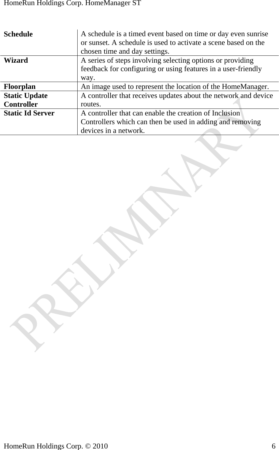 HomeRun Holdings Corp. HomeManager ST  Schedule  A schedule is a timed event based on time or day even sunrise or sunset. A schedule is used to activate a scene based on the chosen time and day settings. Wizard  A series of steps involving selecting options or providing feedback for configuring or using features in a user-friendly way. Floorplan  An image used to represent the location of the HomeManager. Static Update Controller  A controller that receives updates about the network and device routes. Static Id Server  A controller that can enable the creation of Inclusion Controllers which can then be used in adding and removing devices in a network.  HomeRun Holdings Corp. © 2010  6