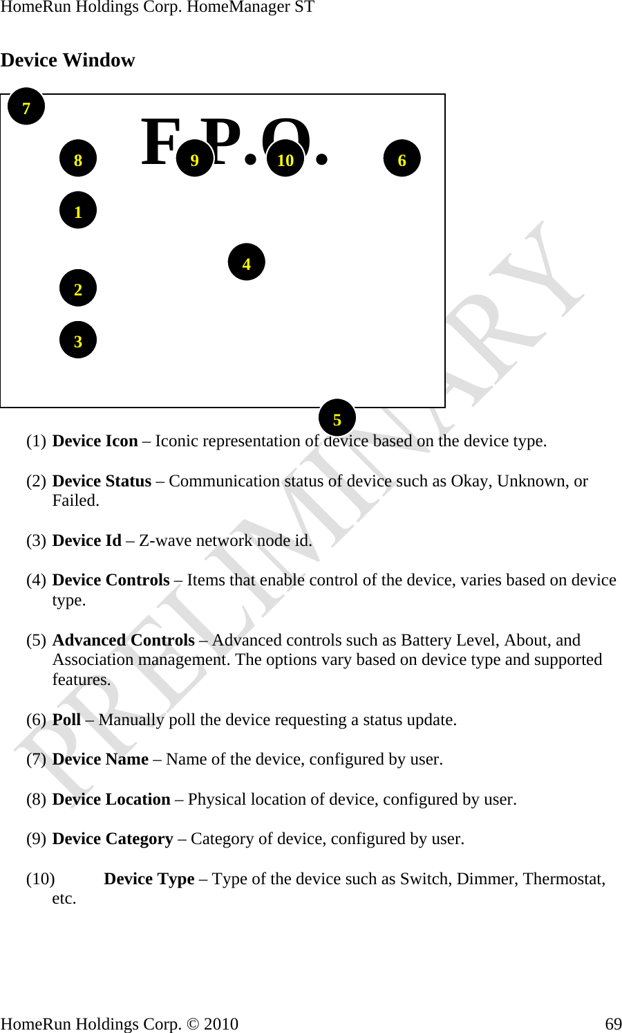 HomeRun Holdings Corp. HomeManager ST Device Window     F.P.O.1097861423(1) Device Icon – Iconic representation of device based on the device type. 5 (2) Device Status – Communication status of device such as Okay, Unknown, or Failed.  (3) Device Id – Z-wave network node id.  (4) Device Controls – Items that enable control of the device, varies based on device type.  (5) Advanced Controls – Advanced controls such as Battery Level, About, and Association management. The options vary based on device type and supported features.  (6) Poll – Manually poll the device requesting a status update.  (7) Device Name – Name of the device, configured by user.  (8) Device Location – Physical location of device, configured by user.  (9) Device Category – Category of device, configured by user.  (10) Device Type – Type of the device such as Switch, Dimmer, Thermostat, etc.    HomeRun Holdings Corp. © 2010  69