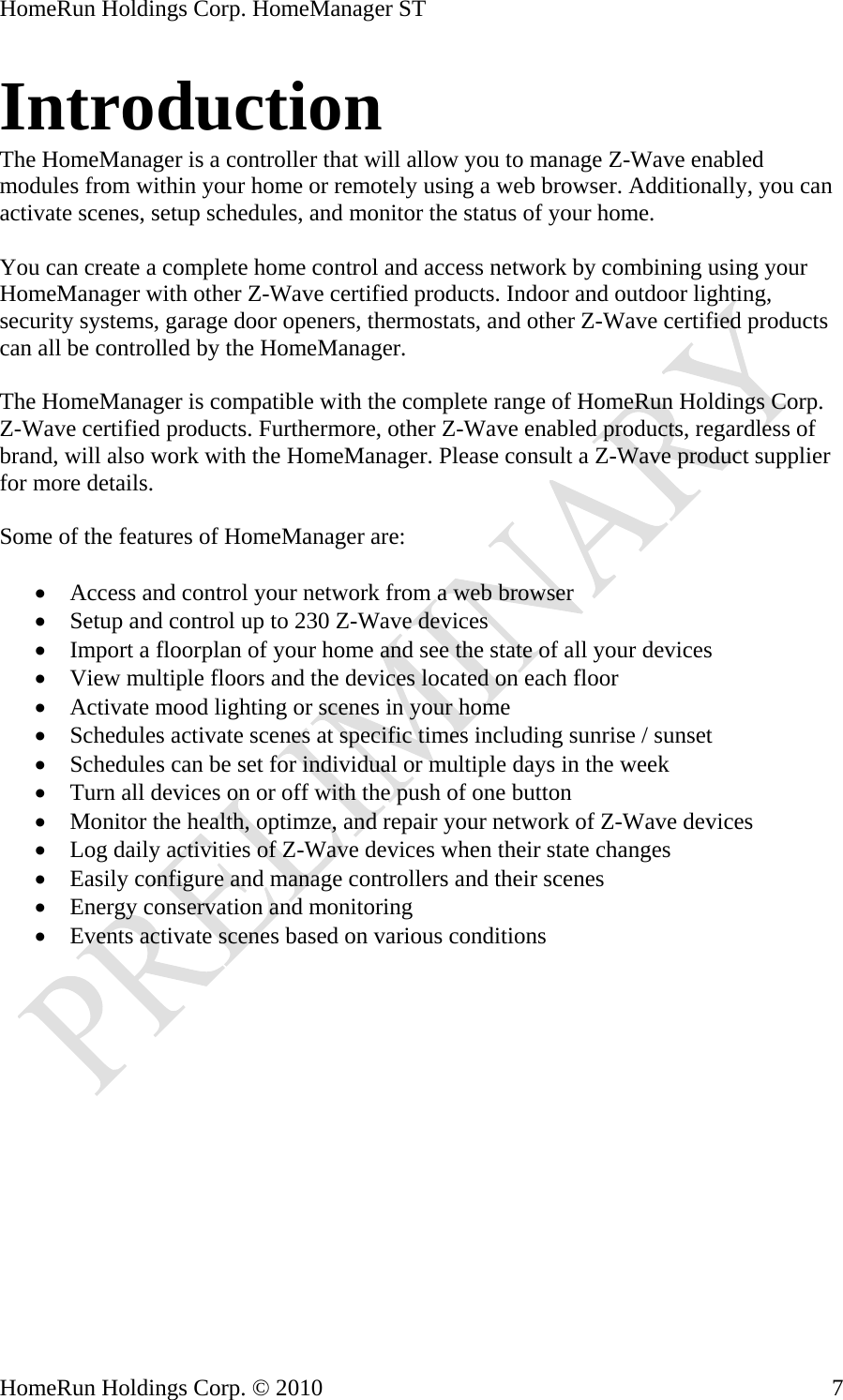 HomeRun Holdings Corp. HomeManager ST Introduction The HomeManager is a controller that will allow you to manage Z-Wave enabled modules from within your home or remotely using a web browser. Additionally, you can activate scenes, setup schedules, and monitor the status of your home.  You can create a complete home control and access network by combining using your HomeManager with other Z-Wave certified products. Indoor and outdoor lighting, security systems, garage door openers, thermostats, and other Z-Wave certified products can all be controlled by the HomeManager.  The HomeManager is compatible with the complete range of HomeRun Holdings Corp. Z-Wave certified products. Furthermore, other Z-Wave enabled products, regardless of brand, will also work with the HomeManager. Please consult a Z-Wave product supplier for more details.  Some of the features of HomeManager are:  • Access and control your network from a web browser • Setup and control up to 230 Z-Wave devices • Import a floorplan of your home and see the state of all your devices • View multiple floors and the devices located on each floor • Activate mood lighting or scenes in your home • Schedules activate scenes at specific times including sunrise / sunset • Schedules can be set for individual or multiple days in the week • Turn all devices on or off with the push of one button • Monitor the health, optimze, and repair your network of Z-Wave devices • Log daily activities of Z-Wave devices when their state changes • Easily configure and manage controllers and their scenes • Energy conservation and monitoring • Events activate scenes based on various conditions   HomeRun Holdings Corp. © 2010  7