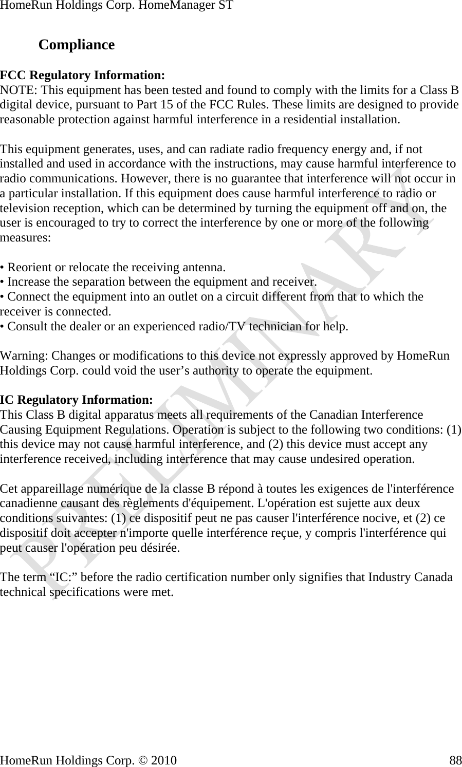 HomeRun Holdings Corp. HomeManager ST HomeRun Holdings Corp. © 2010  88Compliance  FCC Regulatory Information: NOTE: This equipment has been tested and found to comply with the limits for a Class B digital device, pursuant to Part 15 of the FCC Rules. These limits are designed to provide reasonable protection against harmful interference in a residential installation.  This equipment generates, uses, and can radiate radio frequency energy and, if not installed and used in accordance with the instructions, may cause harmful interference to radio communications. However, there is no guarantee that interference will not occur in a particular installation. If this equipment does cause harmful interference to radio or television reception, which can be determined by turning the equipment off and on, the user is encouraged to try to correct the interference by one or more of the following measures:  • Reorient or relocate the receiving antenna. • Increase the separation between the equipment and receiver. • Connect the equipment into an outlet on a circuit different from that to which the receiver is connected. • Consult the dealer or an experienced radio/TV technician for help.  Warning: Changes or modifications to this device not expressly approved by HomeRun Holdings Corp. could void the user’s authority to operate the equipment.  IC Regulatory Information: This Class B digital apparatus meets all requirements of the Canadian Interference Causing Equipment Regulations. Operation is subject to the following two conditions: (1) this device may not cause harmful interference, and (2) this device must accept any interference received, including interference that may cause undesired operation.  Cet appareillage numérique de la classe B répond à toutes les exigences de l&apos;interférence canadienne causant des règlements d&apos;équipement. L&apos;opération est sujette aux deux conditions suivantes: (1) ce dispositif peut ne pas causer l&apos;interférence nocive, et (2) ce dispositif doit accepter n&apos;importe quelle interférence reçue, y compris l&apos;interférence qui peut causer l&apos;opération peu désirée.  The term “IC:” before the radio certification number only signifies that Industry Canada technical specifications were met. 