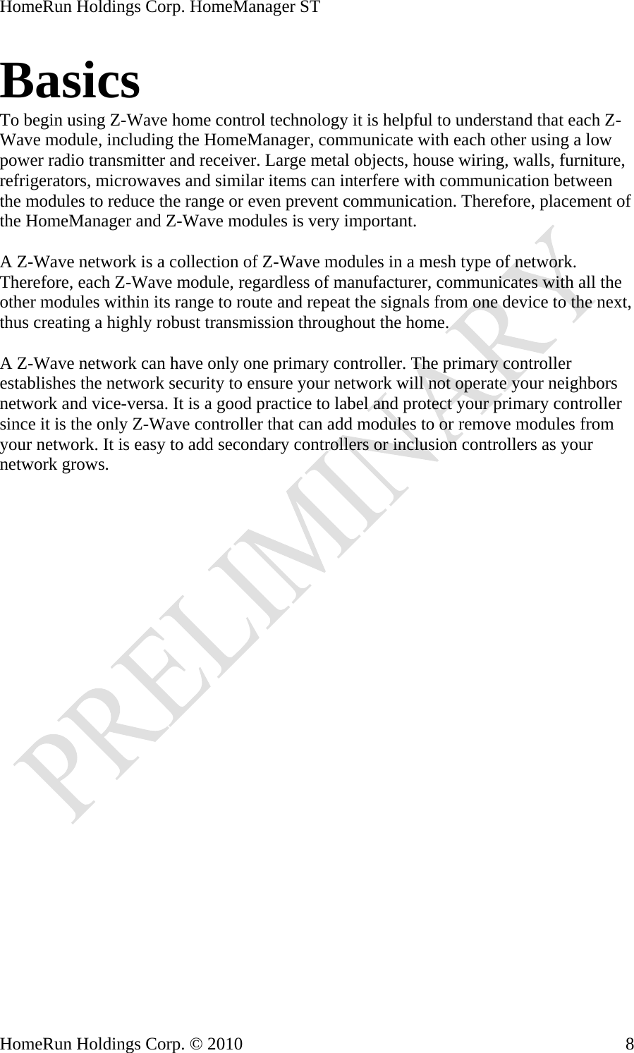 HomeRun Holdings Corp. HomeManager ST Basics To begin using Z-Wave home control technology it is helpful to understand that each Z-Wave module, including the HomeManager, communicate with each other using a low power radio transmitter and receiver. Large metal objects, house wiring, walls, furniture, refrigerators, microwaves and similar items can interfere with communication between the modules to reduce the range or even prevent communication. Therefore, placement of the HomeManager and Z-Wave modules is very important.  A Z-Wave network is a collection of Z-Wave modules in a mesh type of network. Therefore, each Z-Wave module, regardless of manufacturer, communicates with all the other modules within its range to route and repeat the signals from one device to the next, thus creating a highly robust transmission throughout the home.  A Z-Wave network can have only one primary controller. The primary controller establishes the network security to ensure your network will not operate your neighbors network and vice-versa. It is a good practice to label and protect your primary controller since it is the only Z-Wave controller that can add modules to or remove modules from your network. It is easy to add secondary controllers or inclusion controllers as your network grows. HomeRun Holdings Corp. © 2010  8