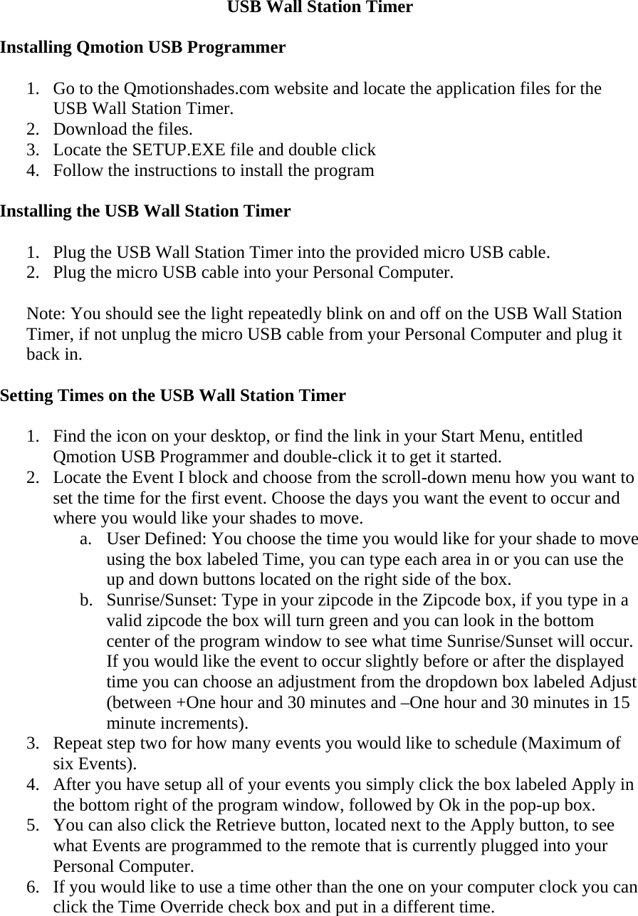 USB Wall Station Timer  Installing Qmotion USB Programmer  1. Go to the Qmotionshades.com website and locate the application files for the USB Wall Station Timer. 2. Download the files. 3. Locate the SETUP.EXE file and double click 4. Follow the instructions to install the program  Installing the USB Wall Station Timer  1. Plug the USB Wall Station Timer into the provided micro USB cable. 2. Plug the micro USB cable into your Personal Computer.  Note: You should see the light repeatedly blink on and off on the USB Wall Station Timer, if not unplug the micro USB cable from your Personal Computer and plug it back in.  Setting Times on the USB Wall Station Timer  1. Find the icon on your desktop, or find the link in your Start Menu, entitled Qmotion USB Programmer and double-click it to get it started. 2. Locate the Event I block and choose from the scroll-down menu how you want to set the time for the first event. Choose the days you want the event to occur and where you would like your shades to move. a. User Defined: You choose the time you would like for your shade to move using the box labeled Time, you can type each area in or you can use the up and down buttons located on the right side of the box. b. Sunrise/Sunset: Type in your zipcode in the Zipcode box, if you type in a valid zipcode the box will turn green and you can look in the bottom center of the program window to see what time Sunrise/Sunset will occur. If you would like the event to occur slightly before or after the displayed time you can choose an adjustment from the dropdown box labeled Adjust (between +One hour and 30 minutes and –One hour and 30 minutes in 15 minute increments). 3. Repeat step two for how many events you would like to schedule (Maximum of six Events). 4. After you have setup all of your events you simply click the box labeled Apply in the bottom right of the program window, followed by Ok in the pop-up box. 5. You can also click the Retrieve button, located next to the Apply button, to see what Events are programmed to the remote that is currently plugged into your Personal Computer. 6. If you would like to use a time other than the one on your computer clock you can click the Time Override check box and put in a different time.  