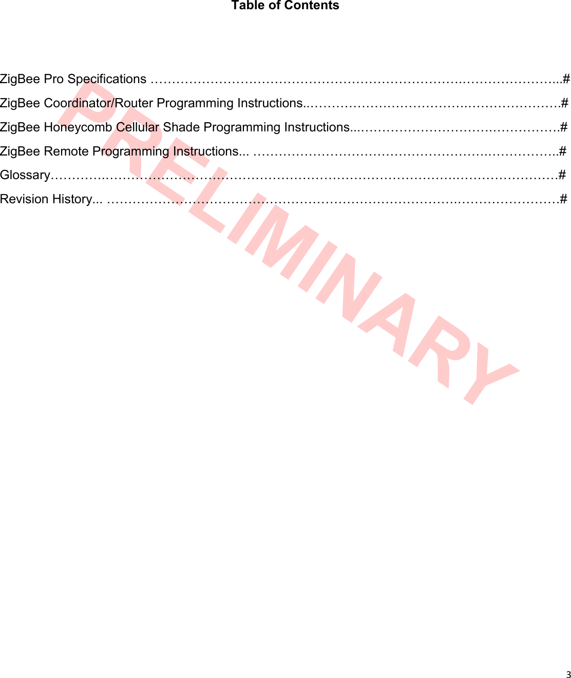  3  PRELIMINARY Table of Contents ZigBee Pro Specifications ……………………………………………………………….…………………...# ZigBee Coordinator/Router Programming Instructions..……………………………….………………….# ZigBee Honeycomb Cellular Shade Programming Instructions...………………………….…………….# ZigBee Remote Programming Instructions... ……………………………………………….……………..# Glossary………….……………………………………………………………………….……………………# Revision History... ……………………………………………………………………….……………………# 