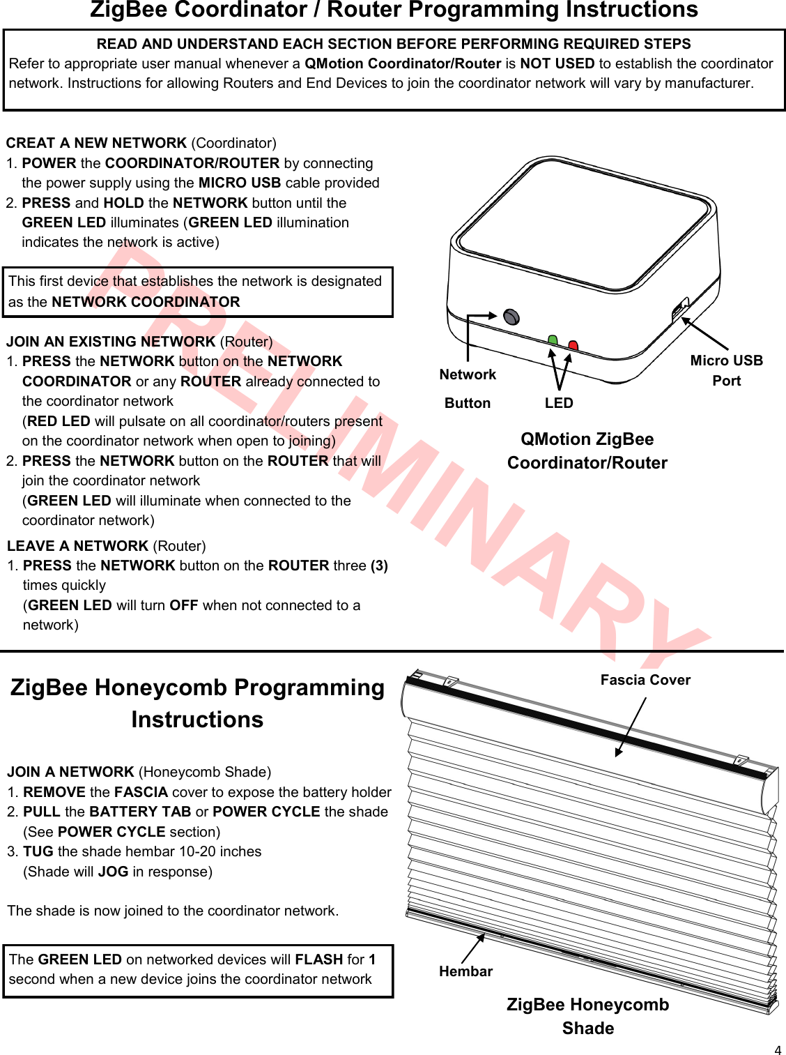  4  PRELIMINARY ZigBee Coordinator / Router Programming Instructions  CREAT A NEW NETWORK (Coordinator) 1. POWER the COORDINATOR/ROUTER by connecting  __the power supply using the MICRO USB cable provided 2. PRESS and HOLD the NETWORK button until the   __GREEN LED illuminates (GREEN LED illumination         __indicates the network is active) Network Button Micro USB Port JOIN AN EXISTING NETWORK (Router) 1. PRESS the NETWORK button on the NETWORK __COORDINATOR or any ROUTER already connected to __the coordinator network __(RED LED will pulsate on all coordinator/routers present __on the coordinator network when open to joining) 2. PRESS the NETWORK button on the ROUTER that will __join the coordinator network __(GREEN LED will illuminate when connected to the    __coordinator network) QMotion ZigBee Coordinator/Router This first device that establishes the network is designated as the NETWORK COORDINATOR  LEAVE A NETWORK (Router) 1. PRESS the NETWORK button on the ROUTER three (3)  __times quickly __(GREEN LED will turn OFF when not connected to a     __network) READ AND UNDERSTAND EACH SECTION BEFORE PERFORMING REQUIRED STEPS Refer to appropriate user manual whenever a QMotion Coordinator/Router is NOT USED to establish the coordinator network. Instructions for allowing Routers and End Devices to join the coordinator network will vary by manufacturer. LED  JOIN A NETWORK (Honeycomb Shade) 1. REMOVE the FASCIA cover to expose the battery holder 2. PULL the BATTERY TAB or POWER CYCLE the shade __(See POWER CYCLE section) 3. TUG the shade hembar 10-20 inches __(Shade will JOG in response)  The shade is now joined to the coordinator network.  The GREEN LED on networked devices will FLASH for 1 second when a new device joins the coordinator network Fascia Cover Hembar ZigBee Honeycomb Shade ZigBee Honeycomb Programming Instructions 