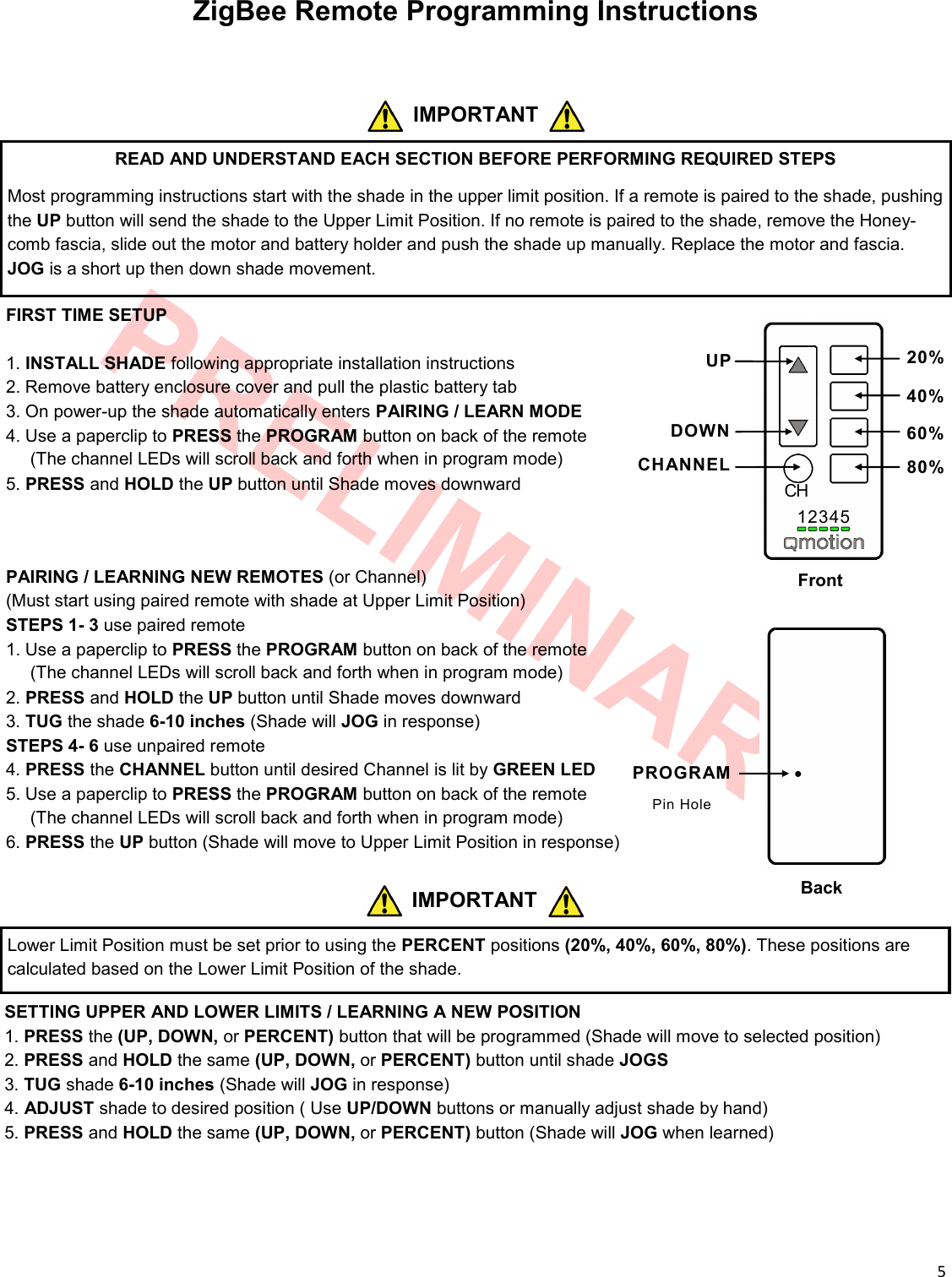  5  PRELIMINARY ZigBee Remote Programming Instructions 12345 CH Front Back UP DOWN CHANNEL 20% 40% 60% 80% PROGRAM Pin Hole READ AND UNDERSTAND EACH SECTION BEFORE PERFORMING REQUIRED STEPS Most programming instructions start with the shade in the upper limit position. If a remote is paired to the shade, pushing the UP button will send the shade to the Upper Limit Position. If no remote is paired to the shade, remove the Honey-comb fascia, slide out the motor and battery holder and push the shade up manually. Replace the motor and fascia. JOG is a short up then down shade movement. IMPORTANT FIRST TIME SETUP  1. INSTALL SHADE following appropriate installation instructions 2. Remove battery enclosure cover and pull the plastic battery tab 3. On power-up the shade automatically enters PAIRING / LEARN MODE 4. Use a paperclip to PRESS the PROGRAM button on back of the remote      (The channel LEDs will scroll back and forth when in program mode) 5. PRESS and HOLD the UP button until Shade moves downward   PAIRING / LEARNING NEW REMOTES (or Channel) (Must start using paired remote with shade at Upper Limit Position) STEPS 1- 3 use paired remote 1. Use a paperclip to PRESS the PROGRAM button on back of the remote      (The channel LEDs will scroll back and forth when in program mode) 2. PRESS and HOLD the UP button until Shade moves downward 3. TUG the shade 6-10 inches (Shade will JOG in response) STEPS 4- 6 use unpaired remote 4. PRESS the CHANNEL button until desired Channel is lit by GREEN LED 5. Use a paperclip to PRESS the PROGRAM button on back of the remote      (The channel LEDs will scroll back and forth when in program mode) 6. PRESS the UP button (Shade will move to Upper Limit Position in response)  SETTING UPPER AND LOWER LIMITS / LEARNING A NEW POSITION 1. PRESS the (UP, DOWN, or PERCENT) button that will be programmed (Shade will move to selected position) 2. PRESS and HOLD the same (UP, DOWN, or PERCENT) button until shade JOGS 3. TUG shade 6-10 inches (Shade will JOG in response) 4. ADJUST shade to desired position ( Use UP/DOWN buttons or manually adjust shade by hand) 5. PRESS and HOLD the same (UP, DOWN, or PERCENT) button (Shade will JOG when learned) IMPORTANT Lower Limit Position must be set prior to using the PERCENT positions (20%, 40%, 60%, 80%). These positions are calculated based on the Lower Limit Position of the shade. 