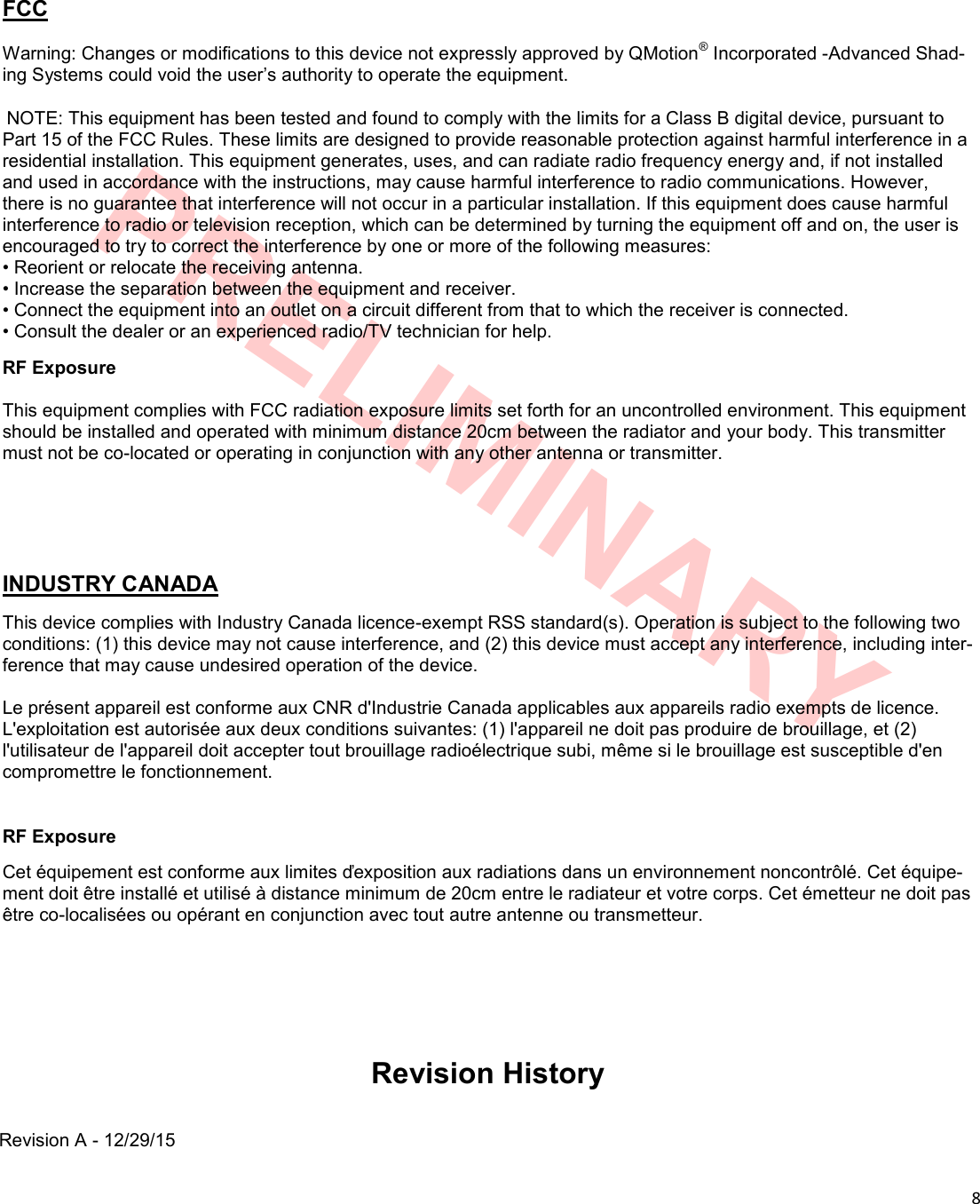  8  PRELIMINARY Revision History Revision A - 12/29/15 FCC  Warning: Changes or modifications to this device not expressly approved by QMotion® Incorporated -Advanced Shad-ing Systems could void the user’s authority to operate the equipment.   NOTE: This equipment has been tested and found to comply with the limits for a Class B digital device, pursuant to Part 15 of the FCC Rules. These limits are designed to provide reasonable protection against harmful interference in a residential installation. This equipment generates, uses, and can radiate radio frequency energy and, if not installed and used in accordance with the instructions, may cause harmful interference to radio communications. However, there is no guarantee that interference will not occur in a particular installation. If this equipment does cause harmful interference to radio or television reception, which can be determined by turning the equipment off and on, the user is encouraged to try to correct the interference by one or more of the following measures: • Reorient or relocate the receiving antenna. • Increase the separation between the equipment and receiver. • Connect the equipment into an outlet on a circuit different from that to which the receiver is connected. • Consult the dealer or an experienced radio/TV technician for help. RF Exposure  This equipment complies with FCC radiation exposure limits set forth for an uncontrolled environment. This equipment should be installed and operated with minimum distance 20cm between the radiator and your body. This transmitter must not be co-located or operating in conjunction with any other antenna or transmitter.    INDUSTRY CANADA This device complies with Industry Canada licence-exempt RSS standard(s). Operation is subject to the following two conditions: (1) this device may not cause interference, and (2) this device must accept any interference, including inter-ference that may cause undesired operation of the device.  Le présent appareil est conforme aux CNR d&apos;Industrie Canada applicables aux appareils radio exempts de licence. L&apos;exploitation est autorisée aux deux conditions suivantes: (1) l&apos;appareil ne doit pas produire de brouillage, et (2) l&apos;utilisateur de l&apos;appareil doit accepter tout brouillage radioélectrique subi, même si le brouillage est susceptible d&apos;en compromettre le fonctionnement.  RF Exposure Cet équipement est conforme aux limites ďexposition aux radiations dans un environnement noncontrôlé. Cet équipe-ment doit être installé et utilisé à distance minimum de 20cm entre le radiateur et votre corps. Cet émetteur ne doit pas être co-localisées ou opérant en conjunction avec tout autre antenne ou transmetteur. 