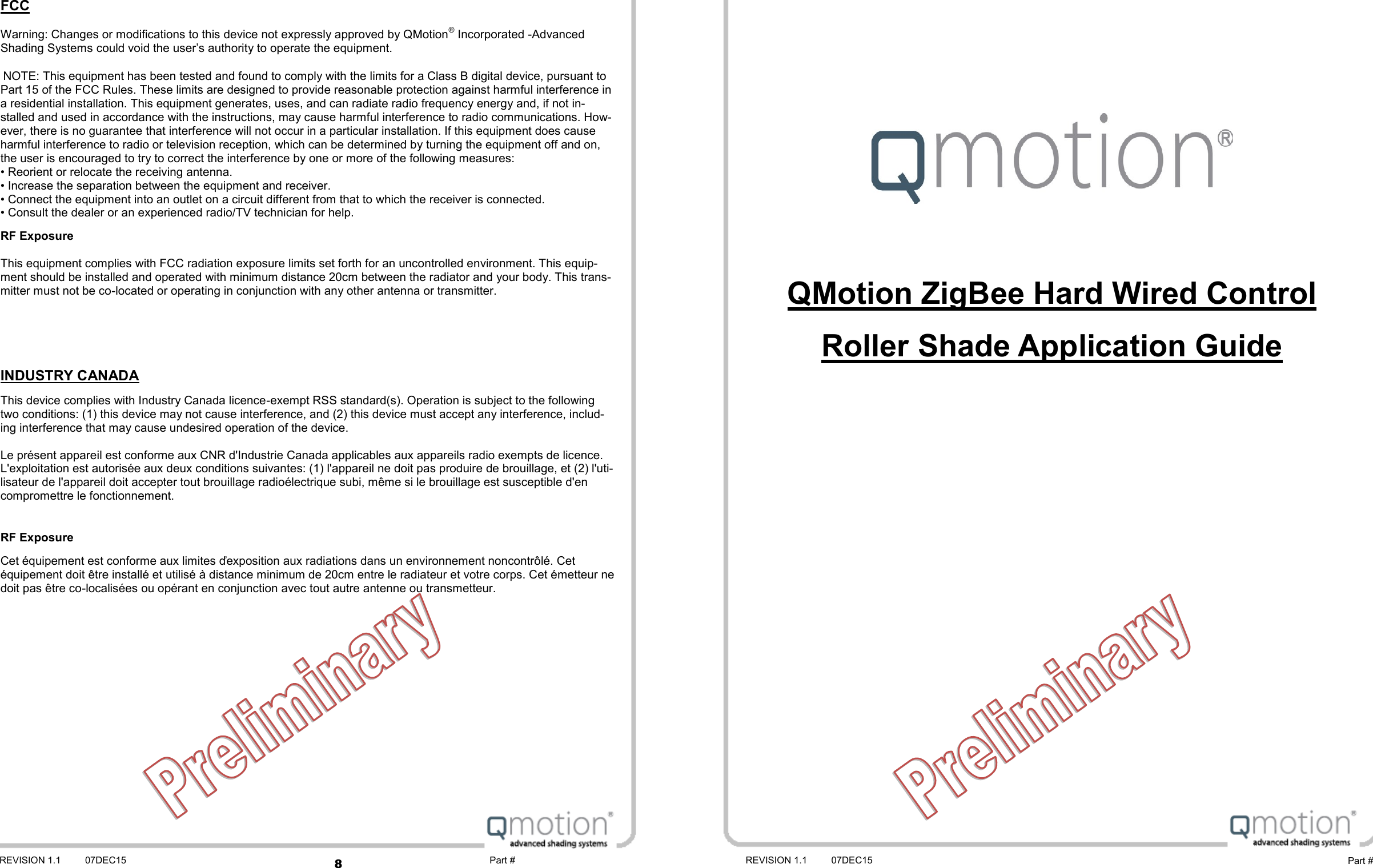 8 REVISION 1.1 07DEC15 REVISION 1.1 07DEC15 Part # Part #    QMotion ZigBee Hard Wired Control  Roller Shade Application Guide FCC  Warning: Changes or modifications to this device not expressly approved by QMotion® Incorporated -Advanced Shading Systems could void the user’s authority to operate the equipment.   NOTE: This equipment has been tested and found to comply with the limits for a Class B digital device, pursuant to Part 15 of the FCC Rules. These limits are designed to provide reasonable protection against harmful interference in a residential installation. This equipment generates, uses, and can radiate radio frequency energy and, if not in-stalled and used in accordance with the instructions, may cause harmful interference to radio communications. How-ever, there is no guarantee that interference will not occur in a particular installation. If this equipment does cause harmful interference to radio or television reception, which can be determined by turning the equipment off and on, the user is encouraged to try to correct the interference by one or more of the following measures: • Reorient or relocate the receiving antenna. • Increase the separation between the equipment and receiver. • Connect the equipment into an outlet on a circuit different from that to which the receiver is connected. • Consult the dealer or an experienced radio/TV technician for help. RF Exposure  This equipment complies with FCC radiation exposure limits set forth for an uncontrolled environment. This equip-ment should be installed and operated with minimum distance 20cm between the radiator and your body. This trans-mitter must not be co-located or operating in conjunction with any other antenna or transmitter.    INDUSTRY CANADA This device complies with Industry Canada licence-exempt RSS standard(s). Operation is subject to the following two conditions: (1) this device may not cause interference, and (2) this device must accept any interference, includ-ing interference that may cause undesired operation of the device.  Le présent appareil est conforme aux CNR d&apos;Industrie Canada applicables aux appareils radio exempts de licence. L&apos;exploitation est autorisée aux deux conditions suivantes: (1) l&apos;appareil ne doit pas produire de brouillage, et (2) l&apos;uti-lisateur de l&apos;appareil doit accepter tout brouillage radioélectrique subi, même si le brouillage est susceptible d&apos;en compromettre le fonctionnement.  RF Exposure Cet équipement est conforme aux limites ďexposition aux radiations dans un environnement noncontrôlé. Cet équipement doit être installé et utilisé à distance minimum de 20cm entre le radiateur et votre corps. Cet émetteur ne doit pas être co-localisées ou opérant en conjunction avec tout autre antenne ou transmetteur. 