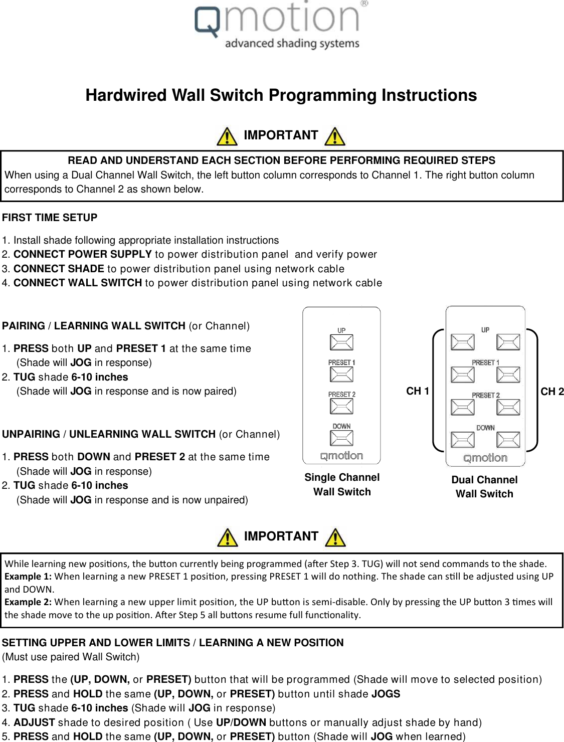 Hardwired Wall Switch Programming InstructionsFIRST TIME SETUP1. Install shade following appropriate installation instructions2. CONNECT POWER SUPPLY to power distribution panel and verify power3. CONNECT SHADE to power distribution panel using network cable4. CONNECT WALL SWITCH to power distribution panel using network cablePAIRING / LEARNING WALL SWITCH (or Channel)1. PRESS both UP and PRESET 1 at the same time(Shade will JOG in response)2. TUG shade 6-10 inches(Shade will JOG in response and is now paired)UNPAIRING / UNLEARNING WALL SWITCH (or Channel)1. PRESS both DOWN and PRESET 2 at the same time(Shade will JOG in response)2. TUG shade 6-10 inches(Shade will JOG in response and is now unpaired)SETTING UPPER AND LOWER LIMITS / LEARNING A NEW POSITION(Must use paired Wall Switch)1. PRESS the (UP, DOWN, or PRESET) button that will be programmed (Shade will move to selected position)2. PRESS and HOLD the same (UP, DOWN, or PRESET) button until shade JOGS3. TUG shade 6-10 inches (Shade will JOG in response)4. ADJUST shade to desired position ( Use UP/DOWN buttons or manually adjust shade by hand)5. PRESS and HOLD the same (UP, DOWN, or PRESET) button (Shade will JOG when learned)Dual ChannelWall SwitchIMPORTANTREAD AND UNDERSTAND EACH SECTION BEFORE PERFORMING REQUIRED STEPSWhen using a Dual Channel Wall Switch, the left button column corresponds to Channel 1. The right button columncorresponds to Channel 2 as shown below.CH 1 CH 2Single ChannelWall Switcht ŚŝůĞůĞĂƌŶŝŶŐŶĞǁ ƉŽƐŝƟŽŶƐ͕ ƚŚĞďƵƩ ŽŶĐƵƌƌĞŶƚůǇďĞŝŶŐƉƌŽŐƌĂŵŵĞĚ;ĂŌĞƌ^ƚĞƉϯ ͘ dh &apos; Ϳǁ ŝůůŶŽƚƐĞŶĚĐŽŵŵĂŶĚƐƚŽƚŚĞƐŚĂĚĞ͘ Example 1: t ŚĞŶůĞĂƌŶŝŶŐĂŶĞǁ WZ^dϭƉŽƐŝƟŽŶ͕ ƉƌĞƐƐŝŶŐWZ^dϭǁ ŝůůĚŽŶŽƚŚŝŶŐ͘ dŚĞƐŚĂĚĞĐĂŶƐƟůůďĞĂĚũƵƐƚĞĚƵƐŝŶŐh Wand DOWN.Example 2: t ŚĞŶůĞĂƌŶŝŶŐĂŶĞǁ ƵƉƉĞƌůŝŵ ŝƚƉŽƐŝƟŽŶ͕ ƚŚĞh WďƵƩ ŽŶŝƐƐĞŵ ŝ-ĚŝƐĂďůĞ͘ K ŶůǇďǇƉƌĞƐƐŝŶŐƚŚĞh WďƵƩ ŽŶϯ Ɵŵ ĞƐǁ ŝůůƚŚĞƐŚĂĚĞŵŽǀ ĞƚŽƚŚĞƵƉƉŽƐŝƟŽŶ͘ ŌĞƌ^ƚĞƉϱĂůůďƵƩ ŽŶƐƌĞƐƵŵĞĨƵůůĨƵŶĐƟŽŶĂůŝƚǇ͘ IMPORTANT