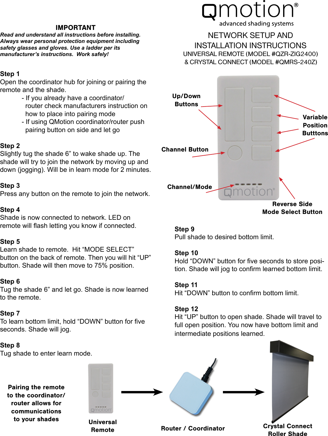 Step 1Open the coordinator hub for joining or pairing the remote and the shade.  - If you already have a coordinator/          router check manufacturers instruction on      how to place into pairing mode  - If using QMotion coordinator/router push      pairing button on side and let goStep 2Slightly tug the shade 6” to wake shade up. The shade will try to join the network by moving up and down (jogging). Will be in learn mode for 2 minutes.Step 3Press any button on the remote to join the network.Step 4Shade is now connected to network. LED on remote will ash letting you know if connected.Step 5 Learn shade to remote.  Hit “MODE SELECT” button on the back of remote. Then you will hit “UP” button. Shade will then move to 75% position.Step 6 Tug the shade 6” and let go. Shade is now learned to the remote.Step 7To learn bottom limit, hold “DOWN” button for ve seconds. Shade will jog.Step 8 Tug shade to enter learn mode.Step 9 Pull shade to desired bottom limit.Step 10Hold “DOWN” button for ve seconds to store posi-tion. Shade will jog to conrm learned bottom limit.Step 11Hit “DOWN” button to conrm bottom limit.Step 12Hit “UP” button to open shade. Shade will travel to full open position. You now have bottom limit and intermediate positions learned.NETWORK SETUP AND  INSTALLATION INSTRUCTIONSUNIVERSAL REMOTE (MODEL #QZR-ZIG2400)&amp; CRYSTAL CONNECT (MODEL #QMRS-240Z)Channel ButtonVariablePositionButttonsChannel/ModeReverse SideMode Select ButtonPairing the remote to the coordinator/router allows for communications to your shades UniversalRemote Router / Coordinator Crystal ConnectRoller ShadeUp/Down ButtonsIMPORTANTRead and understand all instructions before installing. Always wear personal protection equipment including safety glasses and gloves. Use a ladder per its manufacturer’s instructions.  Work safely!