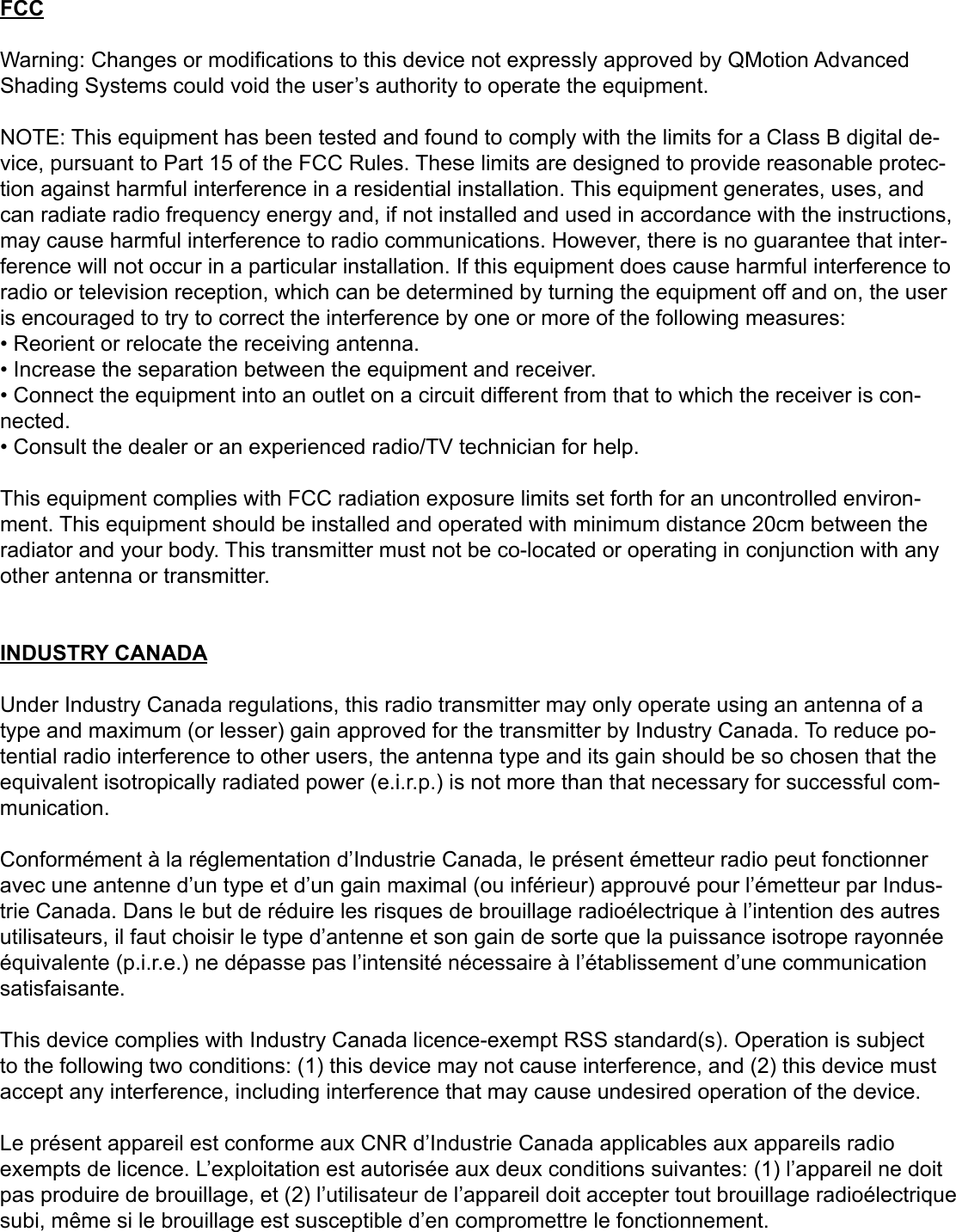 FCCWarning: Changes or modications to this device not expressly approved by QMotion Advanced Shading Systems could void the user’s authority to operate the equipment.NOTE: This equipment has been tested and found to comply with the limits for a Class B digital de-vice, pursuant to Part 15 of the FCC Rules. These limits are designed to provide reasonable protec-tion against harmful interference in a residential installation. This equipment generates, uses, and can radiate radio frequency energy and, if not installed and used in accordance with the instructions, may cause harmful interference to radio communications. However, there is no guarantee that inter-ference will not occur in a particular installation. If this equipment does cause harmful interference to radio or television reception, which can be determined by turning the equipment off and on, the user is encouraged to try to correct the interference by one or more of the following measures:• Reorient or relocate the receiving antenna.• Increase the separation between the equipment and receiver.• Connect the equipment into an outlet on a circuit different from that to which the receiver is con-nected.• Consult the dealer or an experienced radio/TV technician for help.This equipment complies with FCC radiation exposure limits set forth for an uncontrolled environ-ment. This equipment should be installed and operated with minimum distance 20cm between the radiator and your body. This transmitter must not be co-located or operating in conjunction with any other antenna or transmitter.INDUSTRY CANADAUnder Industry Canada regulations, this radio transmitter may only operate using an antenna of a type and maximum (or lesser) gain approved for the transmitter by Industry Canada. To reduce po-tential radio interference to other users, the antenna type and its gain should be so chosen that the equivalent isotropically radiated power (e.i.r.p.) is not more than that necessary for successful com-munication.Conformément à la réglementation d’Industrie Canada, le présent émetteur radio peut fonctionner avec une antenne d’un type et d’un gain maximal (ou inférieur) approuvé pour l’émetteur par Indus-trie Canada. Dans le but de réduire les risques de brouillage radioélectrique à l’intention des autres utilisateurs, il faut choisir le type d’antenne et son gain de sorte que la puissance isotrope rayonnée équivalente (p.i.r.e.) ne dépasse pas l’intensité nécessaire à l’établissement d’une communication satisfaisante.This device complies with Industry Canada licence-exempt RSS standard(s). Operation is subject to the following two conditions: (1) this device may not cause interference, and (2) this device must accept any interference, including interference that may cause undesired operation of the device.Le présent appareil est conforme aux CNR d’Industrie Canada applicables aux appareils radio exempts de licence. L’exploitation est autorisée aux deux conditions suivantes: (1) l’appareil ne doit pas produire de brouillage, et (2) l’utilisateur de l’appareil doit accepter tout brouillage radioélectrique subi, même si le brouillage est susceptible d’en compromettre le fonctionnement.
